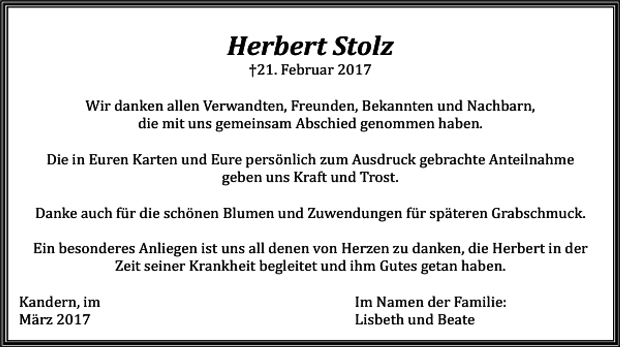 <p>Herbert Stolz<br />†21. Februar 2017</p><p>Wir danken allen Verwandten, Freunden, Bekannten und Nachbarn,<br />die mit uns gemeinsam Abschied genommen haben.</p><p>Die in Euren Karten und Eure persönlich zum Ausdruck gebrachte Anteilnahme<br />geben uns Kraft und Trost.</p><p>Danke auch für die schönen Blumen und Zuwendungen für späteren Grabschmuck.</p><p>Ein besonderes Anliegen ist uns all denen von Herzen zu danken, die Herbert in der<br />Zeit seiner Krankheit begleitet und ihm Gutes getan haben.</p><p>Kandern, im<br />März 2017</p><p>Im Namen der Familie:<br />Lisbeth und Beate</p>