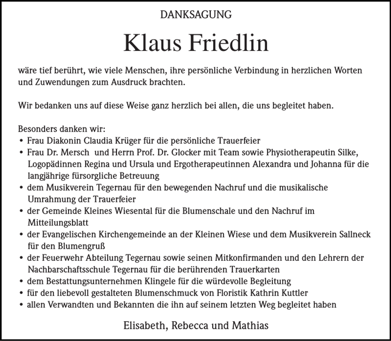 <p>DANKSAGUNG</p><p>Klaus Friedlin<br />wäre tief berührt, wie viele Menschen, ihre persönliche Verbindung in herzlichen Worten<br />und Zuwendungen zum Ausdruck brachten.<br />Wir bedanken uns auf diese Weise ganz herzlich bei allen, die uns begleitet haben.<br />Besonders danken wir:<br />• Frau Diakonin Claudia Krüger für die persönliche Trauerfeier<br />• Frau Dr. Mersch und Herrn Prof. Dr. Glocker mit Team sowie Physiotherapeutin Silke,<br />Logopädinnen Regina und Ursula und Ergotherapeutinnen Alexandra und Johanna für die<br />langjährige fürsorgliche Betreuung<br />• dem Musikverein Tegernau für den bewegenden Nachruf und die musikalische<br />Umrahmung der Trauerfeier<br />• der Gemeinde Kleines Wiesental für die Blumenschale und den Nachruf im<br />Mitteilungsblatt<br />• der Evangelischen Kirchengemeinde an der Kleinen Wiese und dem Musikverein Sallneck<br />für den Blumengruß<br />• der Feuerwehr Abteilung Tegernau sowie seinen Mitkonfirmanden und den Lehrern der<br />Nachbarschaftsschule Tegernau für die berührenden Trauerkarten<br />• dem Bestattungsunternehmen Klingele für die würdevolle Begleitung<br />• für den liebevoll gestalteten Blumenschmuck von Floristik Kathrin Kuttler<br />• allen Verwandten und Bekannten die ihn auf seinem letzten Weg begleitet haben</p><p>Elisabeth, Rebecca und Mathias</p>