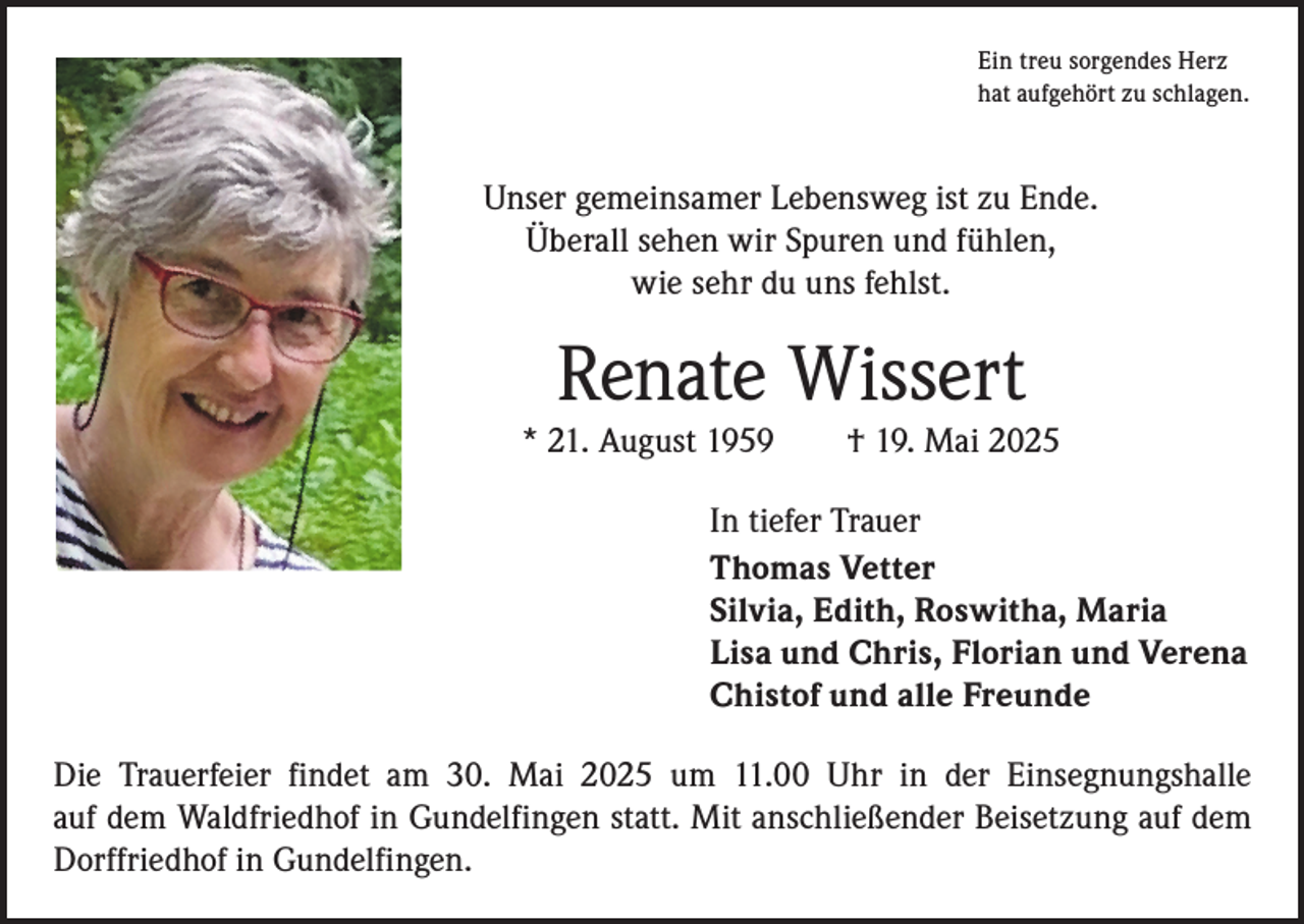 <p>Ein treu sorgendes Herz<br />hat aufgehört zu schlagen.</p><p>Unser gemeinsamer Lebensweg ist zu Ende.<br />Überall sehen wir Spuren und fühlen,<br />wie sehr du uns fehlst.</p><p>Renate Wissert</p><p>* 21. August 1959 † 19. Mai 2025<br />In tiefer Trauer<br />Thomas Vetter<br />Silvia, Edith, Roswitha, Maria<br />Lisa und Chris, Florian und Verena<br />Chistof und alle Freunde<br />Die Trauerfeier findet am 30. Mai 2025 um 11.00 Uhr in der Einsegnungshalle<br />auf dem Waldfriedhof in Gundelfingen statt. Mit anschließender Beisetzung auf dem<br />­Dorffriedhof in Gundelfingen.</p>