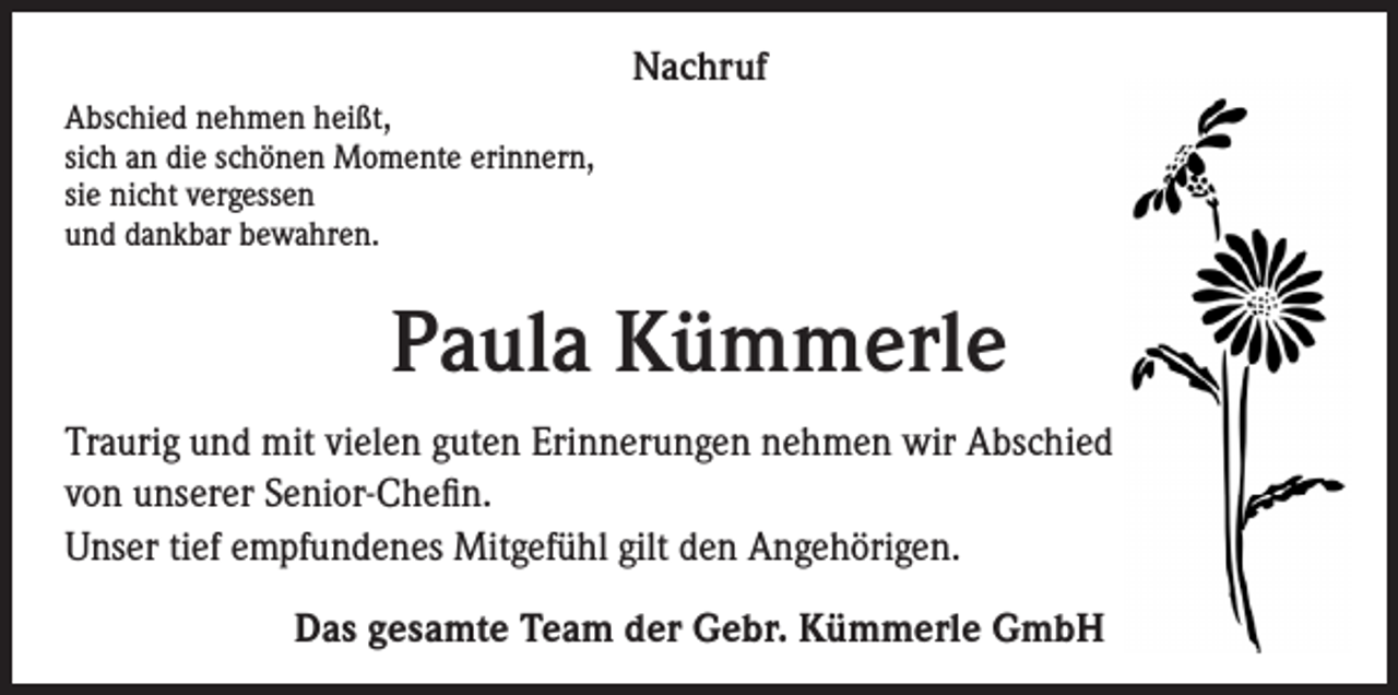 <p>Nachruf</p><p>Abschied nehmen heißt,<br />sich an die schönen Momente erinnern,<br />sie nicht vergessen<br />und dankbar bewahren.</p><p>Paula Kümmerle<br />Traurig und mit vielen guten Erinnerungen nehmen wir Abschied<br />von unserer Senior-Chefin.<br />Unser tief empfundenes Mitgefühl gilt den Angehörigen.<br />Das gesamte Team der Gebr. Kümmerle GmbH</p>
