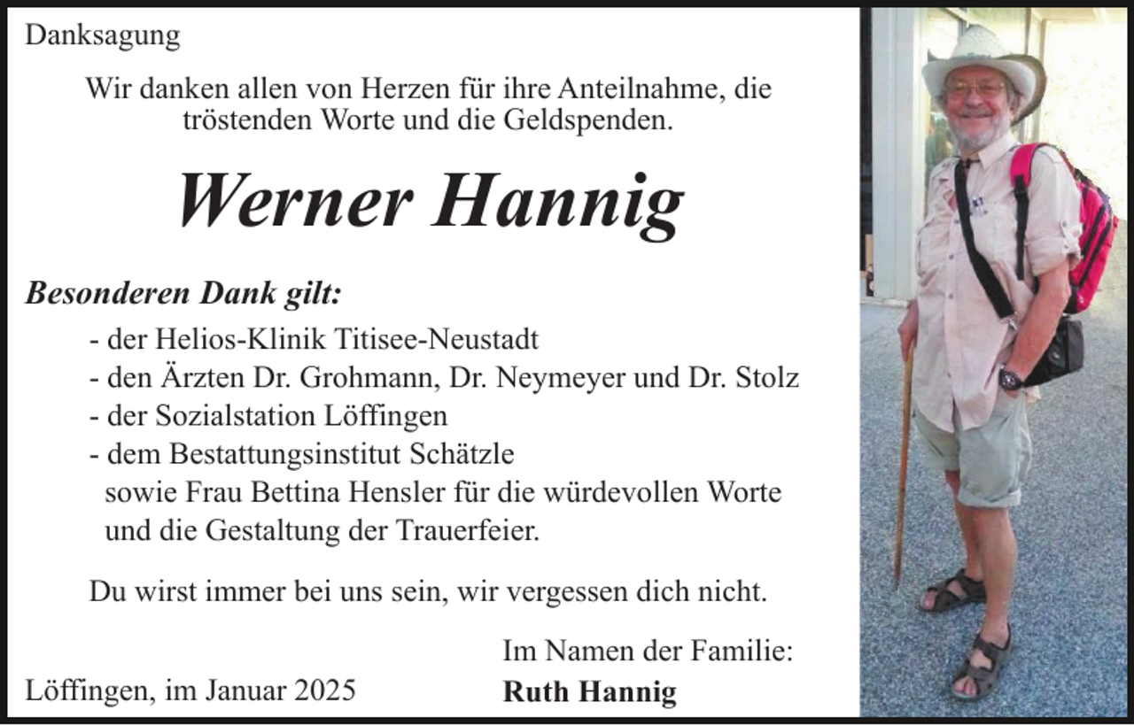 <p>Danksagung<br />Wir danken allen von Herzen für ihre Anteilnahme, die<br />tröstenden Worte und die Geldspenden.</p><p>Werner Hannig<br />Besonderen Dank gilt:<br />- der Helios-Klinik Titisee-Neustadt<br />- den Ärzten Dr. Grohmann, Dr. Neymeyer und Dr. Stolz<br />- der Sozialstation Löffingen<br />- dem Bestattungsinstitut Schätzle<br />sowie Frau Bettina Hensler für die würdevollen Worte<br />und die Gestaltung der Trauerfeier.<br />Du wirst immer bei uns sein, wir vergessen dich nicht.<br />Löffingen, im Januar 2025</p><p>Im Namen der Familie:<br />Ruth Hannig</p>