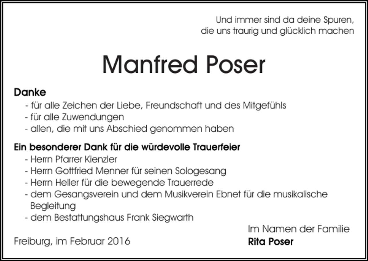 <p>Und immer sind da deine Spuren,<br />die uns traurig und glücklich machen</p><p>Manfred Poser<br />- für alle Zeichen der Liebe, Freundschaft und des Mitgefühls<br />- für alle Zuwendungen<br />- allen, die mit uns Abschied genommen haben<br />- Herrn Pfarrer Kienzler<br />- Herrn Gottfried Menner für seinen Sologesang<br />- Herrn Heller für die bewegende Trauerrede<br />- dem Gesangsverein und dem Musikverein Ebnet für die musikalische<br />Begleitung<br />- dem Bestattungshaus Frank Siegwarth<br />Im Namen der Familie<br />Freiburg, im Februar 2016</p>