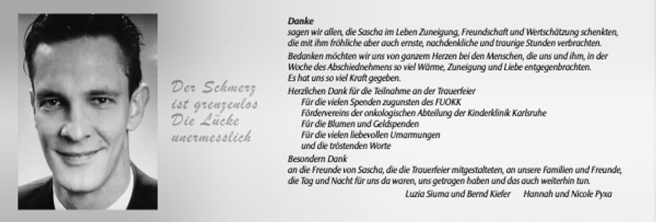 <p>Danke<br />sagen wir allen, die Sascha im Leben Zuneigung, Freundschaft und Wertschätzung schenkten,<br />die mit ihm fröhliche aber auch ernste, nachdenkliche und traurige Stunden verbrachten.<br />Bedanken möchten wir uns von ganzem Herzen bei den Menschen, die uns und ihm, in der<br />Woche des Abschiednehmens so viel Wärme, Zuneigung und Liebe entgegenbrachten.<br />Es hat uns so viel Kraft gegeben.<br />Herzlichen Dank für die Teilnahme an der Trauerfeier<br />Für die vielen Spenden zugunsten des FUOKK<br />Fördervereins der onkologischen Abteilung der Kinderklinik Karlsruhe<br />Für die Blumen und Geldspenden<br />Für die vielen liebevollen Umarmungen<br />und die tröstenden Worte<br />Besondern Dank<br />an die Freunde von Sascha, die die Trauerfeier mitgestalteten, an unsere Familien und Freunde,<br />die Tag und Nacht für uns da waren, uns getragen haben und das auch weiterhin tun.<br />Luzia Siuma und Bernd Kiefer Hannah und Nicole Pyxa</p>