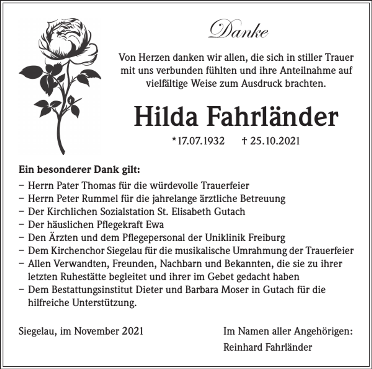 <p>Danke<br />Von Herzen danken wir allen, die sich in stiller Trauer<br />mit uns verbunden fühlten und ihre Anteilnahme auf<br />vielfältige Weise zum Ausdruck brachten.</p><p>Hilda Fahrländer<br />*17.07.1932 † 25.10.2021<br />Ein besonderer Dank gilt:<br />– Herrn Pater Thomas für die würdevolle Trauerfeier<br />– Herrn Peter Rummel für die jahrelange ärztliche Betreuung<br />– Der Kirchlichen Sozialstation St. Elisabeth Gutach<br />– Der häuslichen Pflegekraft Ewa<br />– Den Ärzten und dem Pflegepersonal der Uniklinik Freiburg<br />– Dem Kirchenchor Siegelau für die musikalische Umrahmung der Trauerfeier<br />– Allen Verwandten, Freunden, Nachbarn und Bekannten, die sie zu ihrer<br />letzten Ruhestätte begleitet und ihrer im Gebet gedacht haben<br />– Dem Bestattungsinstitut Dieter und Barbara Moser in Gutach für die<br />hilfreiche Unterstützung.<br />Siegelau, im November 2021</p><p>Im Namen aller Angehörigen:<br />Reinhard Fahrländer</p>
