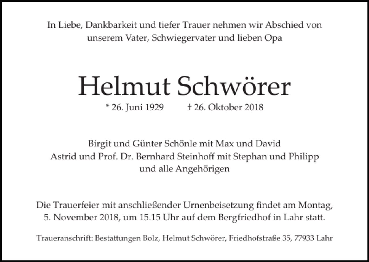 <p>In Liebe, Dankbarkeit und tiefer Trauer nehmen wir Abschied von<br />unserem Vater, Schwiegervater und lieben Opa</p><p>Helmut Schwörer<br />* 26. Juni 1929</p><p>† 26. Oktober 2018</p><p>Birgit und Günter Schönle mit Max und David<br />Astrid und Prof. Dr. Bernhard Steinhoﬀ mit Stephan und Philipp<br />und alle Angehörigen</p><p>Die Trauerfeier mit anschließender Urnenbeise�ung ﬁndet am Montag,<br />5. November 2018, um 15.15 Uhr auf dem Bergfriedhof in Lahr sta�.<br />Traueranschrift: Besta�ungen Bolz, Helmut Schwörer, Friedhofstraße 35, 77933 Lahr</p>