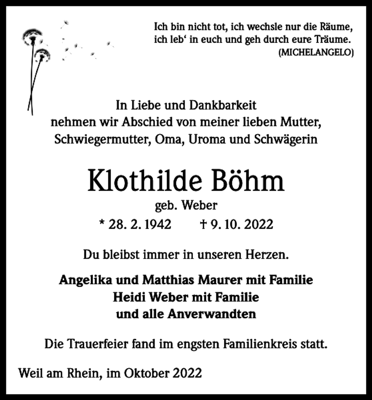 <p>Ich bin nicht tot, ich wechsle nur die Räume,<br />ich leb‘ in euch und geh durch eure Träume.<br />(MICHELANGELO)</p><p>In Liebe und Dankbarkeit<br />nehmen wir Abschied von meiner lieben Mutter,<br />Schwiegermutter, Oma, Uroma und Schwägerin</p><p>Klothilde Böhm<br />geb. Weber<br />* 28. 2. 1942 † 9. 10. 2022</p><p>Du bleibst immer in unseren Herzen.<br />Angelika und Matthias Maurer mit Familie<br />Heidi Weber mit Familie<br />und alle Anverwandten<br />Die Trauerfeier fand im engsten Familienkreis statt.<br />Weil am Rhein, im Oktober 2022</p>