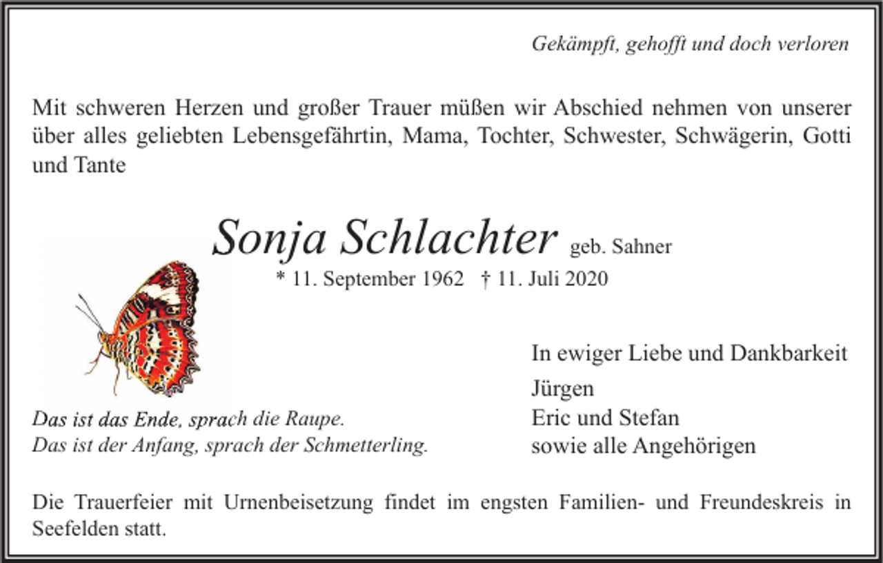 <p>Gekämpft, gehofft und doch verloren</p><p>Mit schweren Herzen und großer Trauer müßen wir Abschied nehmen von unserer<br />über alles geliebten Lebensgefährtin, Mama, Tochter, Schwester, Schwägerin, Gotti<br />und Tante</p><p>Sonja Schlachter geb. Sahner<br />* 11. September 1962 † 11. Juli 2020</p><p>Das ist das Ende, sprach die Raupe.<br />Das ist der Anfang, sprach der Schmetterling.</p><p>In ewiger Liebe und Dankbarkeit<br />Jürgen<br />Eric und Stefan<br />sowie alle Angehörigen</p><p>Die Trauerfeier mit Urnenbeisetzung findet im engsten Familien- und Freundeskreis in<br />Seefelden statt.</p>