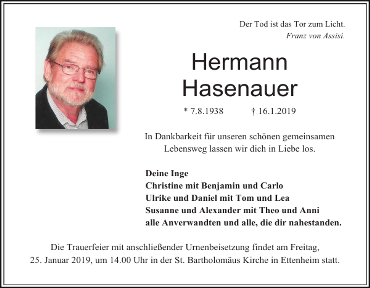 <p>Der Tod ist das Tor zum Licht.<br />Franz von Assisi.</p><p>Hermann<br />Hasenauer<br />* 7.8.1938</p><p>† 16.1.2019</p><p>In Dankbarkeit für unseren schönen gemeinsamen<br />Lebensweg lassen wir dich in Liebe los.<br />Deine Inge<br />Christine mit Benjamin und Carlo<br />Ulrike und Daniel mit Tom und Lea<br />Susanne und Alexander mit Theo und Anni<br />alle Anverwandten und alle, die dir nahestanden.</p><p>Die Trauerfeier mit anschließender Urnenbeisetzung findet am Freitag,<br />25. Januar 2019, um 14.00 Uhr in der St. Bartholomäus Kirche in Ettenheim statt.</p>