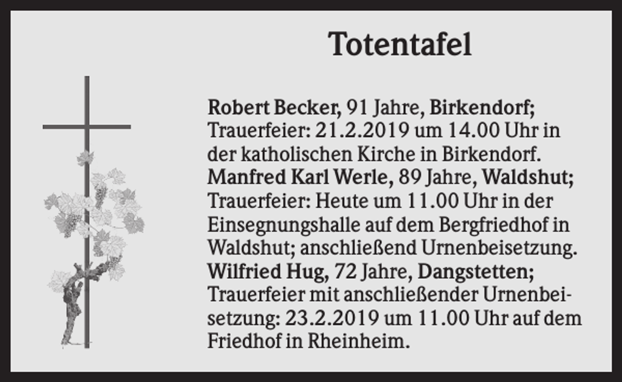 <p>Totentafel<br />Robert Becker, 91 Jahre, Birkendorf;<br />Trauerfeier: 21.2.2019 um 14.00 Uhr in<br />der katholischen Kirche in Birkendorf.<br />Manfred Karl Werle, 89 Jahre, Waldshut;<br />Trauerfeier: Heute um 11.00 Uhr in der<br />Einsegnungshalle auf dem Bergfriedhof in<br />Waldshut; anschließend Urnenbeisetzung.<br />Wilfried Hug, 72 Jahre, Dangstetten;<br />Trauerfeier mit anschließender Urnenbeisetzung: 23.2.2019 um 11.00 Uhr auf dem<br />Friedhof in Rheinheim.</p>
