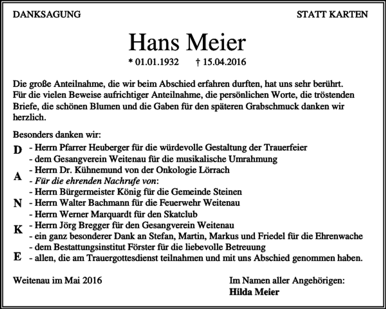 <p>DANKSAGUNG</p><p>STATT KARTEN</p><p>Hans Meier<br />* 01.01.1932</p><p>† 15.04.2016</p><p>Die große Anteilnahme, die wir beim Abschied erfahren durften, hat uns sehr berührt.<br />Für die vielen Beweise aufrichtiger Anteilnahme, die persönlichen Worte, die tröstenden<br />Briefe, die schönen Blumen und die Gaben für den späteren Grabschmuck danken wir<br />herzlich.<br />Besonders danken wir:<br />D - Herrn Pfarrer Heuberger für die würdevolle Gestaltung der Trauerfeier<br />- dem Gesangverein Weitenau für die musikalische Umrahmung<br />- Herrn Dr. Kühnemund von der Onkologie Lörrach<br />A - Für die ehrenden Nachrufe von:<br />- Herrn Bürgermeister König für die Gemeinde Steinen<br />N - Herrn Walter Bachmann für die Feuerwehr Weitenau<br />- Herrn Werner Marquardt für den Skatclub<br />K - Herrn Jörg Bregger für den Gesangverein Weitenau<br />- ein ganz besonderer Dank an Stefan, Martin, Markus und Friedel für die Ehrenwache<br />- dem Bestattungsinstitut Förster für die liebevolle Betreuung<br />E - allen, die am Trauergottesdienst teilnahmen und mit uns Abschied genommen haben.<br />Weitenau im Mai 2016</p><p>Im Namen aller Angehörigen:<br />Hilda Meier</p>