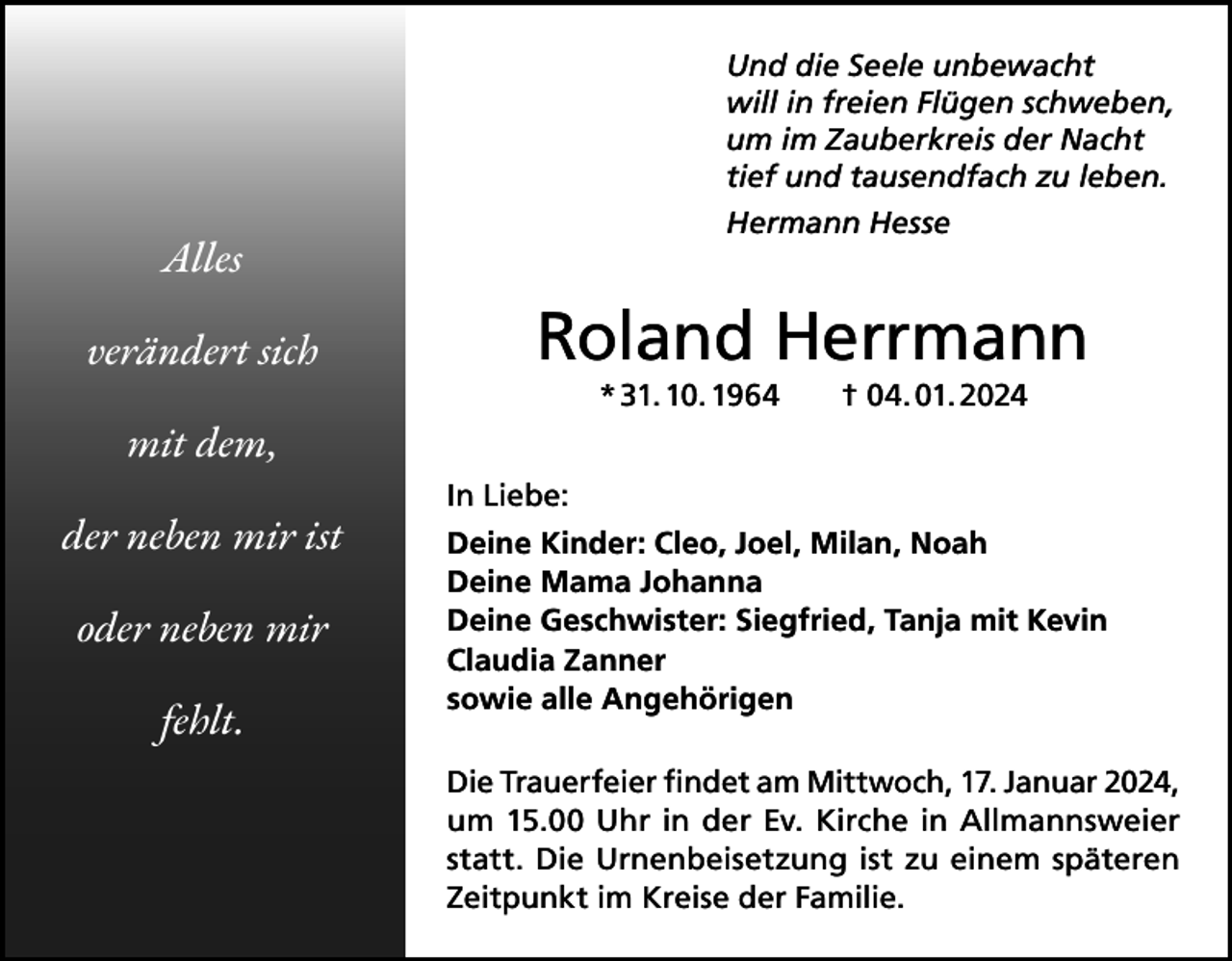 <p>Und die Seele unbewacht<br />will in freien Flügen schweben,<br />um im Zauberkreis der Nacht<br />tief und tausendfach zu leben.<br />Hermann Hesse</p><p>Alles<br />verändert sich</p><p>Roland Herrmann<br />* 31. 10. 1964 † 04. 01. 2024</p><p>mit dem,<br />der neben mir ist<br />oder neben mir<br />fehlt.</p><p>In Liebe:<br />Deine Kinder: Cleo, Joel, Milan, Noah<br />Deine Mama Johanna<br />Deine Geschwister: Siegfried, Tanja mit Kevin<br />Claudia Zanner<br />sowie alle Angehörigen<br />Die Trauerfeier findet am Mittwoch, 17. Januar 2024,<br />um 15.00 Uhr in der Ev. Kirche in Allmannsweier<br />statt. Die Urnenbeisetzung ist zu einem späteren<br />Zeitpunkt im Kreise der Familie.</p>