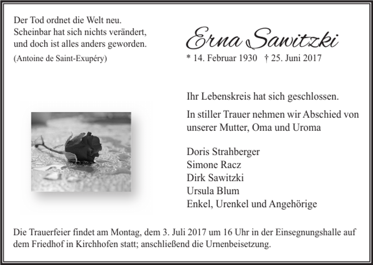 <p>Der Tod ordnet die Welt neu.<br />Scheinbar hat sich nichts verändert,<br />und doch ist alles anders geworden.<br />(Antoine de Saint-Exupéry)</p><p>Erna Sawitzki<br />* 14. Februar 1930 † 25. Juni 2017</p><p>Ihr Lebenskreis hat sich geschlossen.<br />In stiller Trauer nehmen wir Abschied von<br />unserer Mutter, Oma und Uroma<br />Doris Strahberger<br />Simone Racz<br />Dirk Sawitzki<br />Ursula Blum<br />Enkel, Urenkel und Angehörige<br />Die Trauerfeier findet am Montag, dem 3. Juli 2017 um 16 Uhr in der Einsegnungshalle auf<br />dem Friedhof in Kirchhofen statt; anschließend die Urnenbeisetzung.</p>
