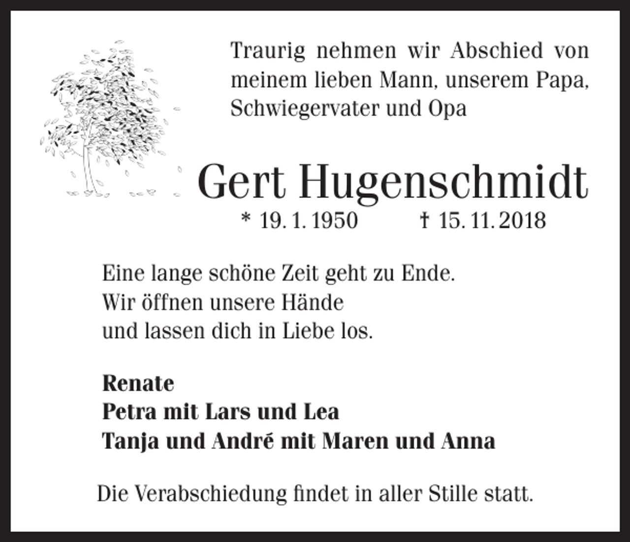 <p>Traurig nehmen wir Abschied von<br />meinem lieben Mann, unserem Papa,<br />Schwiegervater und Opa</p><p>Gert Hugenschmidt<br />* 19. 1. 1950</p><p>† 15. 11. 2018</p><p>Eine lange schöne Zeit geht zu Ende.<br />Wir öffnen unsere Hände<br />und lassen dich in Liebe los.<br />Renate<br />Petra mit Lars und Lea<br />Tanja und André mit Maren und Anna<br />Die Verabschiedung findet in aller Stille statt.</p>