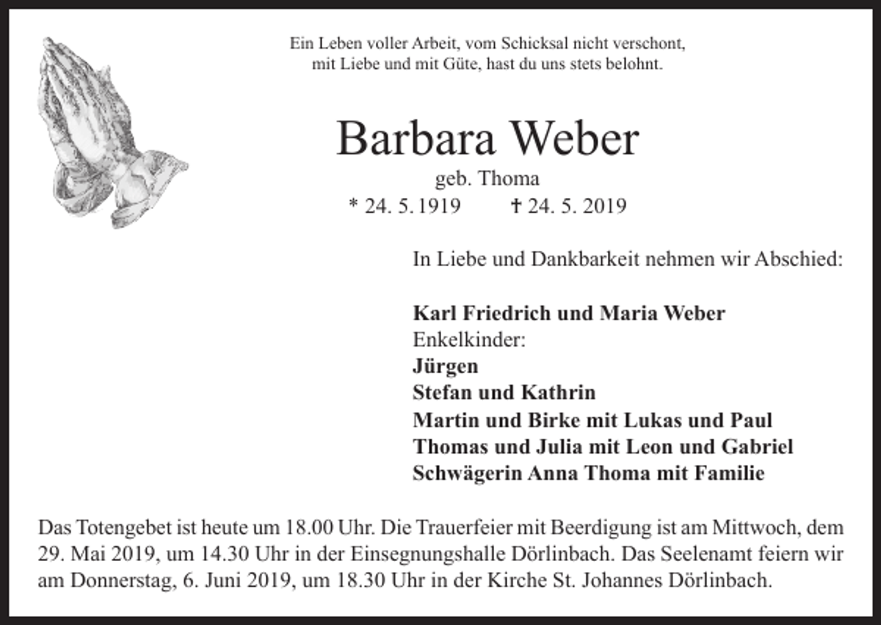 <p>Ein Leben voller Arbeit, vom Schicksal nicht verschont,<br />mit Liebe und mit Güte, hast du uns stets belohnt.</p><p>Barbara Weber<br />geb. Thoma<br />* 24. 5. 1919<br />† 24. 5. 2019</p><p>In Liebe und Dankbarkeit nehmen wir Abschied:<br />Karl Friedrich und Maria Weber<br />Enkelkinder:<br />Jürgen<br />Stefan und Kathrin<br />Martin und Birke mit Lukas und Paul<br />Thomas und Julia mit Leon und Gabriel<br />Schwägerin Anna Thoma mit Familie<br />Das Totengebet ist heute um 18.00 Uhr. Die Trauerfeier mit Beerdigung ist am Mittwoch, dem<br />29. Mai 2019, um 14.30 Uhr in der Einsegnungshalle Dörlinbach. Das Seelenamt feiern wir<br />am Donnerstag, 6. Juni 2019, um 18.30 Uhr in der Kirche St. Johannes Dörlinbach.</p>