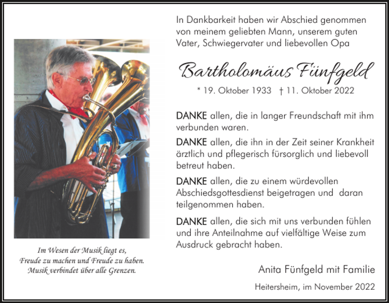 <p>In Dankbarkeit haben wir Abschied genommen<br />von meinem geliebten Mann, unserem guten<br />Vater, Schwiegervater und liebevollen Opa</p><p>Bartholomäus Fünfgeld<br />* 19. Oktober 1933 † 11. Oktober 2022</p><p>allen, die in langer Freundschaft mit ihm<br />verbunden waren.<br />allen, die ihn in der Zeit seiner Krankheit<br />ärztlich und pflegerisch fürsorglich und liebevoll<br />betreut haben.<br />allen, die zu einem würdevollen<br />Abschiedsgottesdienst beigetragen und daran<br />teilgenommen haben.</p><p>Im Wesen der Musik liegt es,<br />Freude zu machen und Freude zu haben.<br />Musik verbindet über alle Grenzen.</p><p>allen, die sich mit uns verbunden fühlen<br />und ihre Anteilnahme auf vielfältige Weise zum<br />Ausdruck gebracht haben.</p><p>Anita Fünfgeld mit Familie<br />Heitersheim, im November 2022</p>