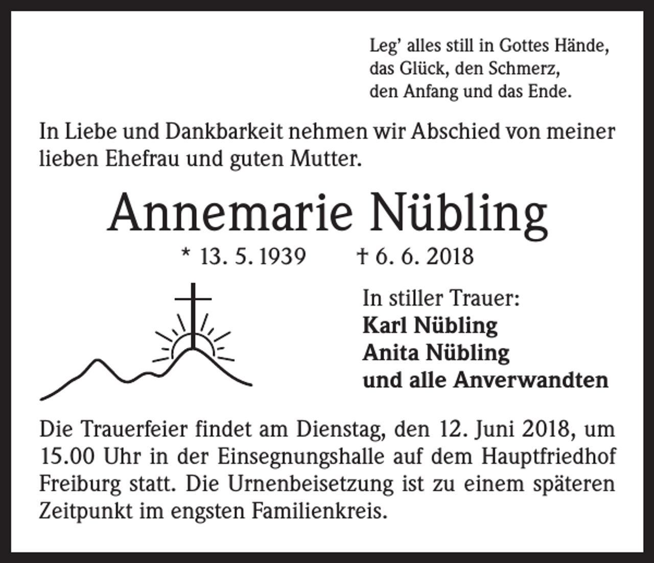 <p>Leg’ alles still in Gottes Hände,<br />das Glück, den Schmerz,<br />den Anfang und das Ende.</p><p>In Liebe und Dankbarkeit nehmen wir Abschied von meiner<br />lieben Ehefrau und guten Mutter.</p><p>Annemarie Nübling<br />* 13. 5. 1939 † 6. 6. 2018</p><p>In stiller Trauer:<br />Karl Nübling<br />Anita Nübling<br />und alle Anverwandten<br />Die Trauerfeier findet am Dienstag, den 12. Juni 2018, um<br />15.00 Uhr in der Einsegnungshalle auf dem Hauptfriedhof<br />Freiburg statt. Die Urnenbeisetzung ist zu einem späteren<br />Zeitpunkt im engsten Familienkreis.</p>
