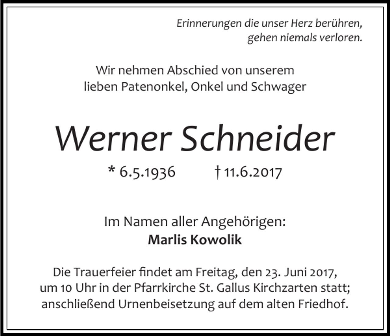 <p>Erinnerungen die unser Herz berühren,<br />gehen niemals verloren.</p><p>Wir nehmen Abschied von unserem<br />lieben Patenonkel, Onkel und Schwager</p><p>Werner Schneider<br />* 6.5.1936</p><p>† 11.6.2017</p><p>Im Namen aller Angehörigen:<br />Marlis Kowolik<br />Die Trauerfeier findet am Freitag, den 23. Juni 2017,<br />um 10 Uhr in der Pfarrkirche St. Gallus Kirchzarten statt;<br />anschließend Urnenbeisetzung auf dem alten Friedhof.</p>