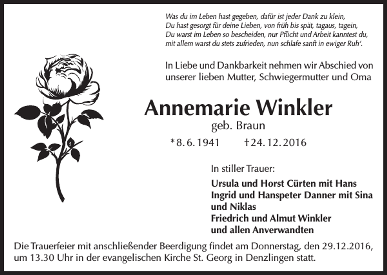 <p>Was du im Leben hast gegeben, dafür ist jeder Dank zu klein,<br />Du hast gesorgt für deine Lieben, von früh bis spät, tagaus, tagein,<br />Du warst im Leben so bescheiden, nur Pflicht und Arbeit kanntest du,<br />mit allem warst du stets zufrieden, nun schlafe sanft in ewiger Ruh‘.</p><p>In Liebe und Dankbarkeit nehmen wir Abschied von<br />unserer lieben Mutter, Schwiegermutter und Oma</p><p>Annemarie Winkler<br />geb. Braun</p><p>* 8. 6. 1941</p><p>† 24. 12. 2016</p><p>In stiller Trauer:<br />Ursula und Horst Cürten mit Hans<br />Ingrid und Hanspeter Danner mit Sina<br />und Niklas<br />Friedrich und Almut Winkler<br />und allen Anverwandten<br />Die Trauerfeier mit anschließender Beerdigung findet am Donnerstag, den 29.12.2016,<br />um 13.30 Uhr in der evangelischen Kirche St. Georg in Denzlingen statt.</p>