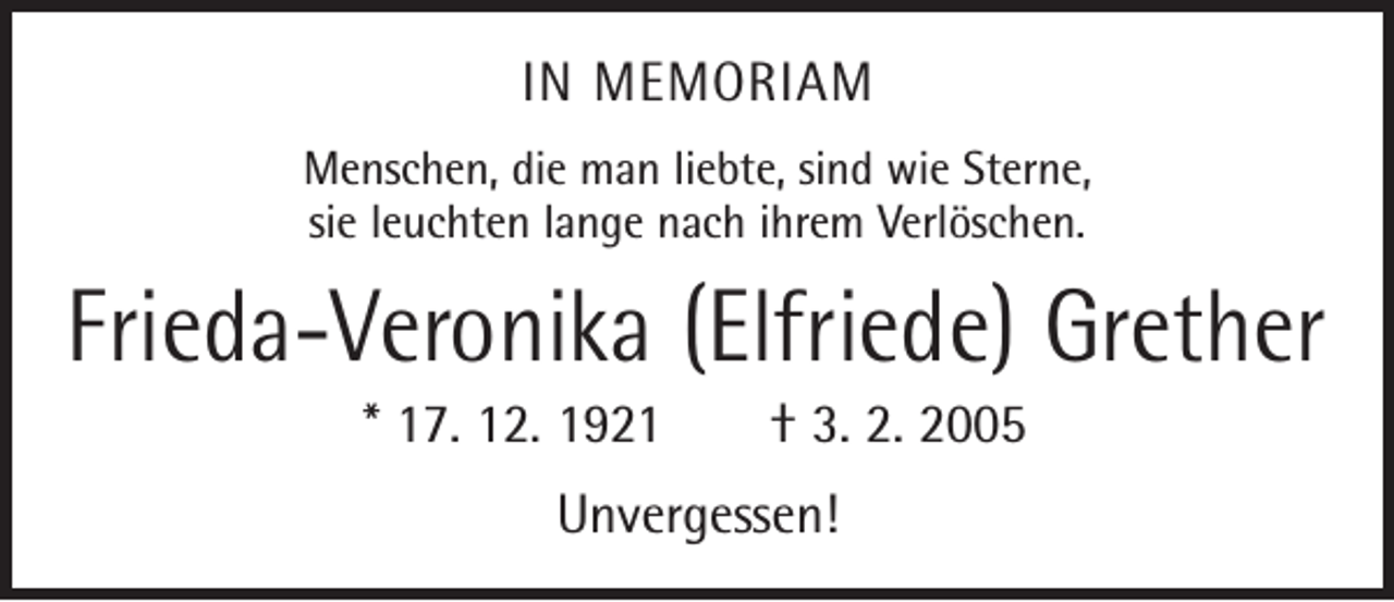 <p>IN MEMORIAM<br />Menschen, die man liebte, sind wie Sterne,<br />sie leuchten lange nach ihrem Verlöschen.</p><p>Frieda-Veronika (Elfriede) Grether<br />* 17. 12. 1921 † 3. 2. 2005<br />Unvergessen!</p>