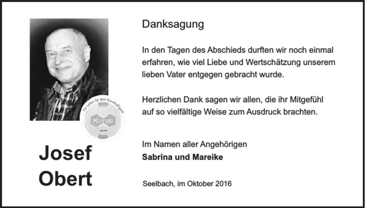 <p>Danksagung<br />In den Tagen des Abschieds durften wir noch einmal<br />erfahren, wie viel Liebe und Wertschätzung unserem<br />lieben Vater entgegen gebracht wurde.<br />Herzlichen Dank sagen wir allen, die ihr Mitgefühl<br />auf so vielfältige Weise zum Ausdruck brachten.</p><p>Josef<br />Obert</p><p>Im Namen aller Angehörigen<br />Sabrina und Mareike<br />Seelbach, im Oktober 2016</p>