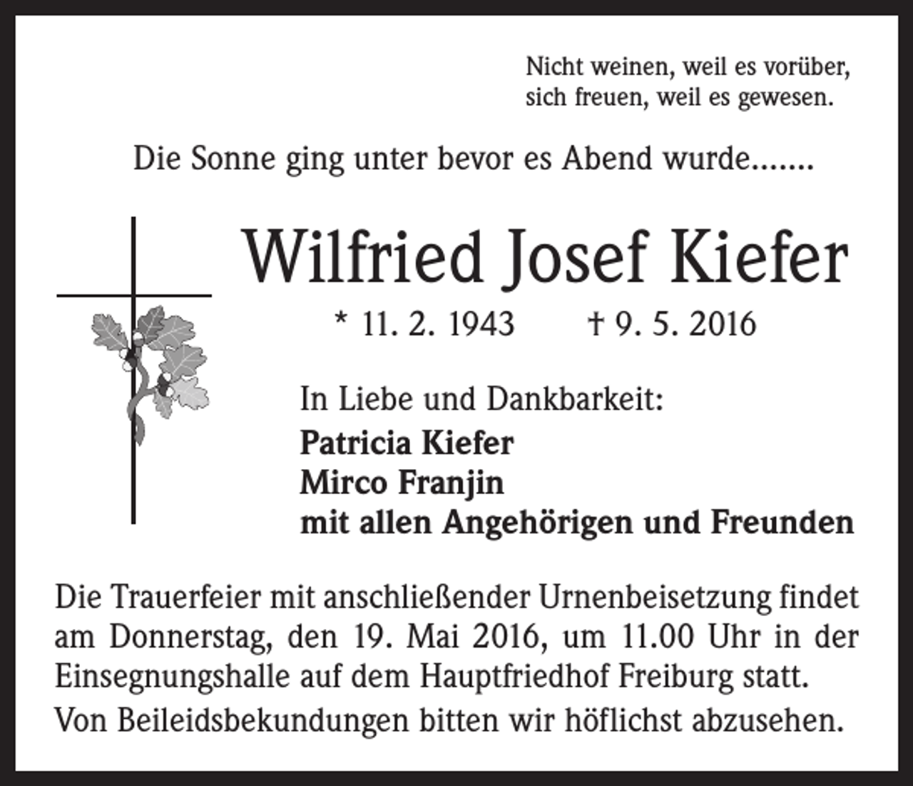 <p>Nicht weinen, weil es vorüber,<br />sich freuen, weil es gewesen.</p><p>Die Sonne ging unter bevor es Abend wurde…….</p><p>Wilfried Josef Kiefer<br />* 11. 2. 1943 † 9. 5. 2016<br />In Liebe und Dankbarkeit:<br />Patricia Kiefer<br />Mirco Franjin<br />mit allen Angehörigen und Freunden<br />Die Trauerfeier mit anschließender Urnenbeisetzung findet<br />am Donnerstag, den 19. Mai 2016, um 11.00 Uhr in der<br />Einsegnungshalle auf dem Hauptfriedhof Freiburg statt.<br />Von Beileidsbekundungen bitten wir höflichst abzusehen.</p>