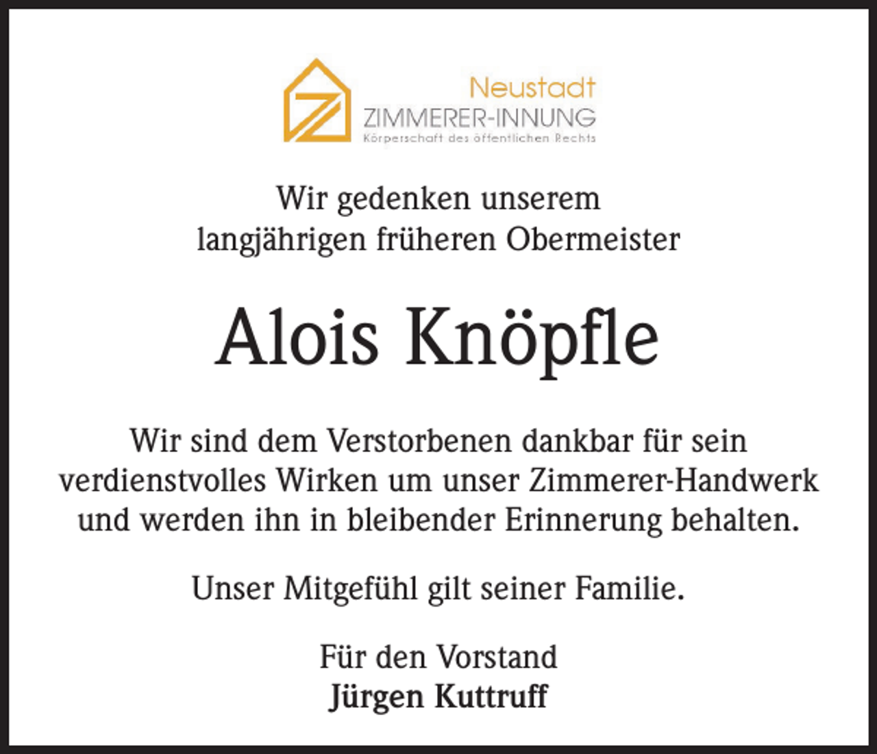 <p>Wir gedenken unserem<br />langjährigen früheren Obermeister</p><p>Alois Knöpfle<br />Wir sind dem Verstorbenen dankbar für sein<br />verdienstvolles Wirken um unser Zimmerer-Handwerk<br />und werden ihn in bleibender Erinnerung behalten.<br />Unser Mitgefühl gilt seiner Familie.<br />Für den Vorstand<br />Jürgen Kuttruff</p>
