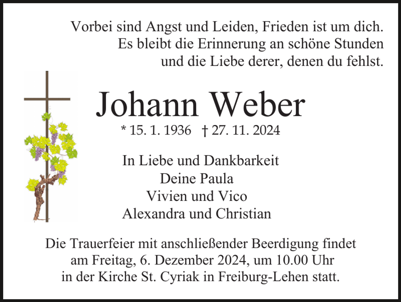 <p>Vorbei sind Angst und Leiden, Frieden ist um dich.<br />Es bleibt die Erinnerung an schöne Stunden<br />und die Liebe derer, denen du fehlst.</p><p>Johann Weber<br />* 15. 1. 1936 † 27. 11. 2024</p><p>In Liebe und Dankbarkeit<br />Deine Paula<br />Vivien und Vico<br />Alexandra und Christian<br />Die Trauerfeier mit anschließender Beerdigung findet<br />am Freitag, 6. Dezember 2024, um 10.00 Uhr<br />in der Kirche St. Cyriak in Freiburg-Lehen statt.</p>