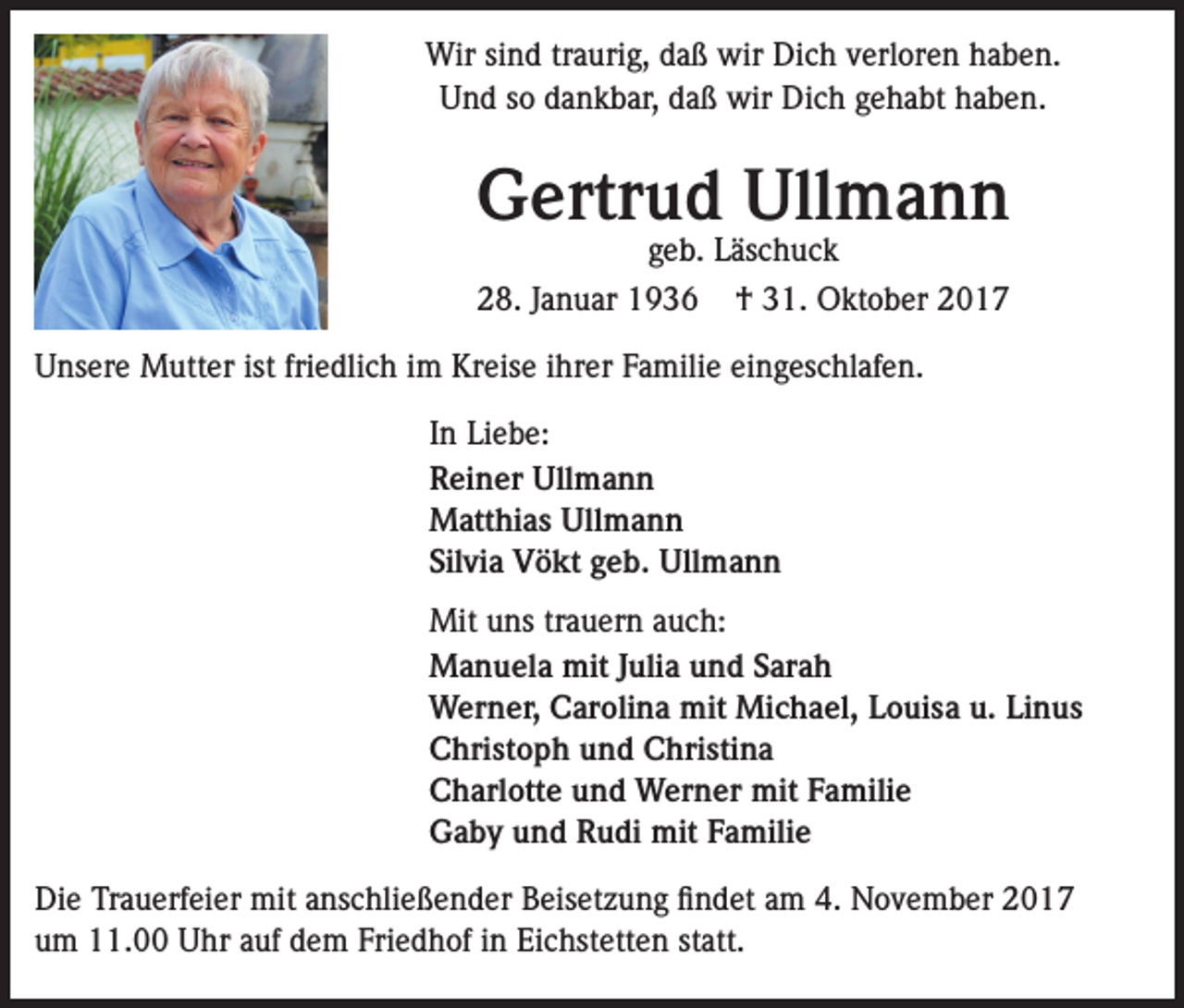 <p>Wir sind traurig, daß wir Dich verloren haben.<br />Und so dankbar, daß wir Dich gehabt haben.</p><p>Gertrud Ullmann<br />geb. Läschuck</p><p>28. Januar 1936</p><p>† 31. Oktober 2017</p><p>Unsere Mutter ist friedlich im Kreise ihrer Familie eingeschlafen.<br />In Liebe:<br />Reiner Ullmann<br />Matthias Ullmann<br />Silvia Vökt geb. Ullmann<br />Mit uns trauern auch:<br />Manuela mit Julia und Sarah<br />Werner, Carolina mit Michael, Louisa u. Linus<br />Christoph und Christina<br />Charlotte und Werner mit Familie<br />Gaby und Rudi mit Familie<br />Die Trauerfeier mit anschließender Beisetzung findet am 4. November 2017<br />um 11.00 Uhr auf dem Friedhof in Eichstetten statt.</p>