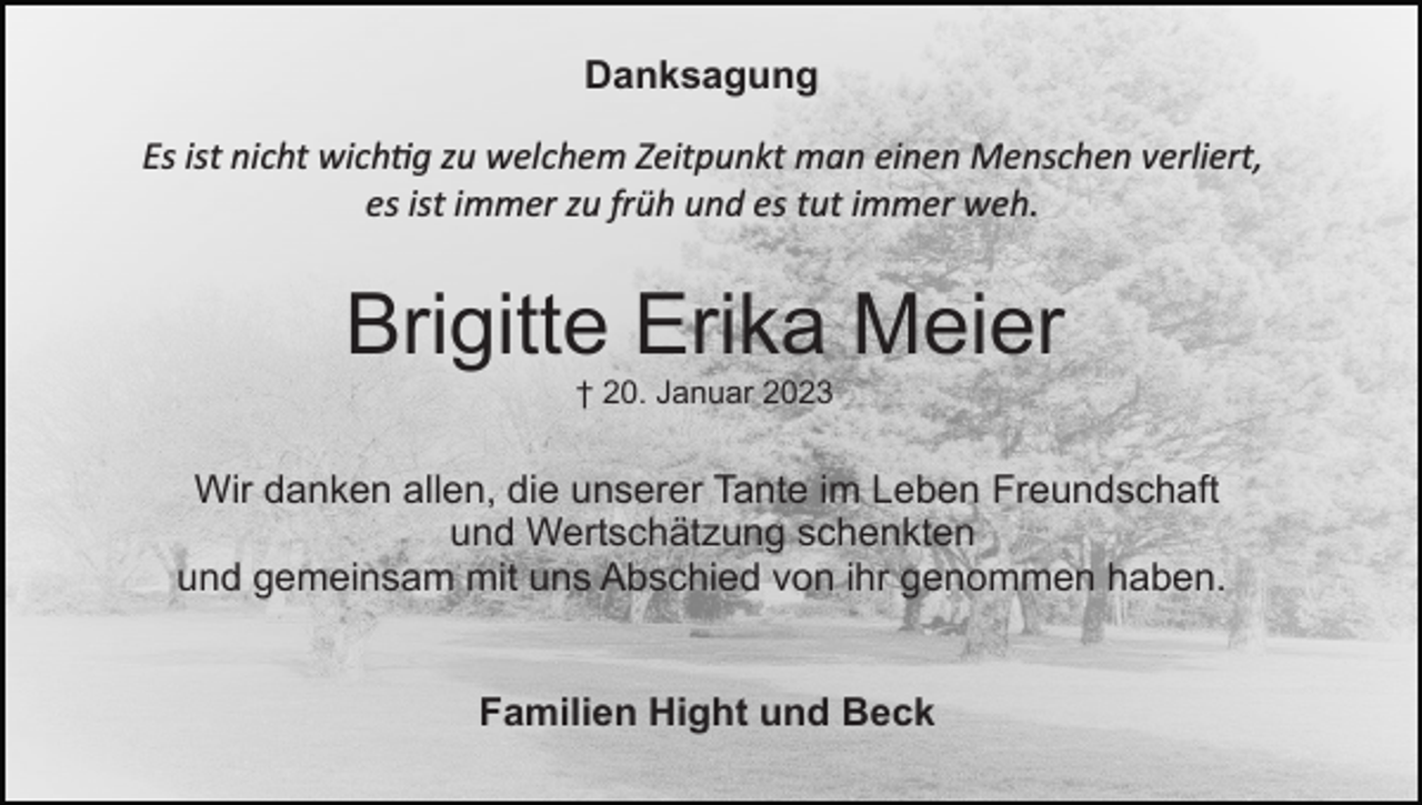 <p>Danksagung<br />Es ist nicht wichtig zu welchem Zeitpunkt man einen Menschen verliert,<br />es ist immer zu früh und es tut immer weh.</p><p>Brigitte Erika Meier<br />† 20. Januar 2023</p><p>Wir danken allen, die unserer Tante im Leben Freundschaft<br />und Wertschätzung schenkten<br />und gemeinsam mit uns Abschied von ihr genommen haben.<br />Familien Hight und Beck</p>