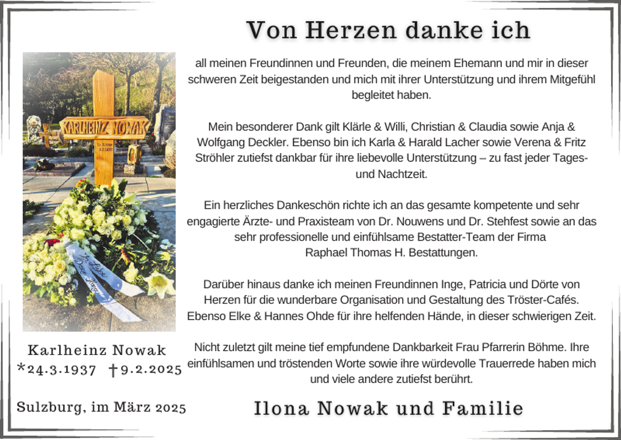 <p>all meinen Freundinnen und Freunden, die meinem Ehemann und mir in dieser<br />schweren Zeit beigestanden und mich mit ihrer Unterstützung und ihrem Mitgefühl<br />begleitet haben.<br />Mein besonderer Dank gilt Klärle &amp; Willi, Christian &amp; Claudia sowie Anja &amp;<br />Wolfgang Deckler. Ebenso bin ich Karla &amp; Harald Lacher sowie Verena &amp; Fritz<br />Ströhler zutiefst dankbar für ihre liebevolle Unterstützung – zu fast jeder Tagesund Nachtzeit.<br />Ein herzliches Dankeschön richte ich an das gesamte kompetente und sehr<br />engagierte Ärzte- und Praxisteam von Dr. Nouwens und Dr. Stehfest sowie an das<br />sehr professionelle und einfühlsame Bestatter-Team der Firma<br />Raphael Thomas H. Bestattungen.<br />Darüber hinaus danke ich meinen Freundinnen Inge, Patricia und Dörte von<br />Herzen für die wunderbare Organisation und Gestaltung des Tröster-Cafés.<br />Ebenso Elke &amp; Hannes Ohde für ihre helfenden Hände, in dieser schwierigen Zeit.<br />Nicht zuletzt gilt meine tief empfundene Dankbarkeit Frau Pfarrerin Böhme. Ihre<br />Karlheinz Nowak<br />einfühlsamen und tröstenden Worte sowie ihre würdevolle Trauerrede haben mich<br />*24.3.1937<br />9.2.2025<br />und viele andere zutiefst berührt.</p><p>Sulzburg, im März 2025</p>