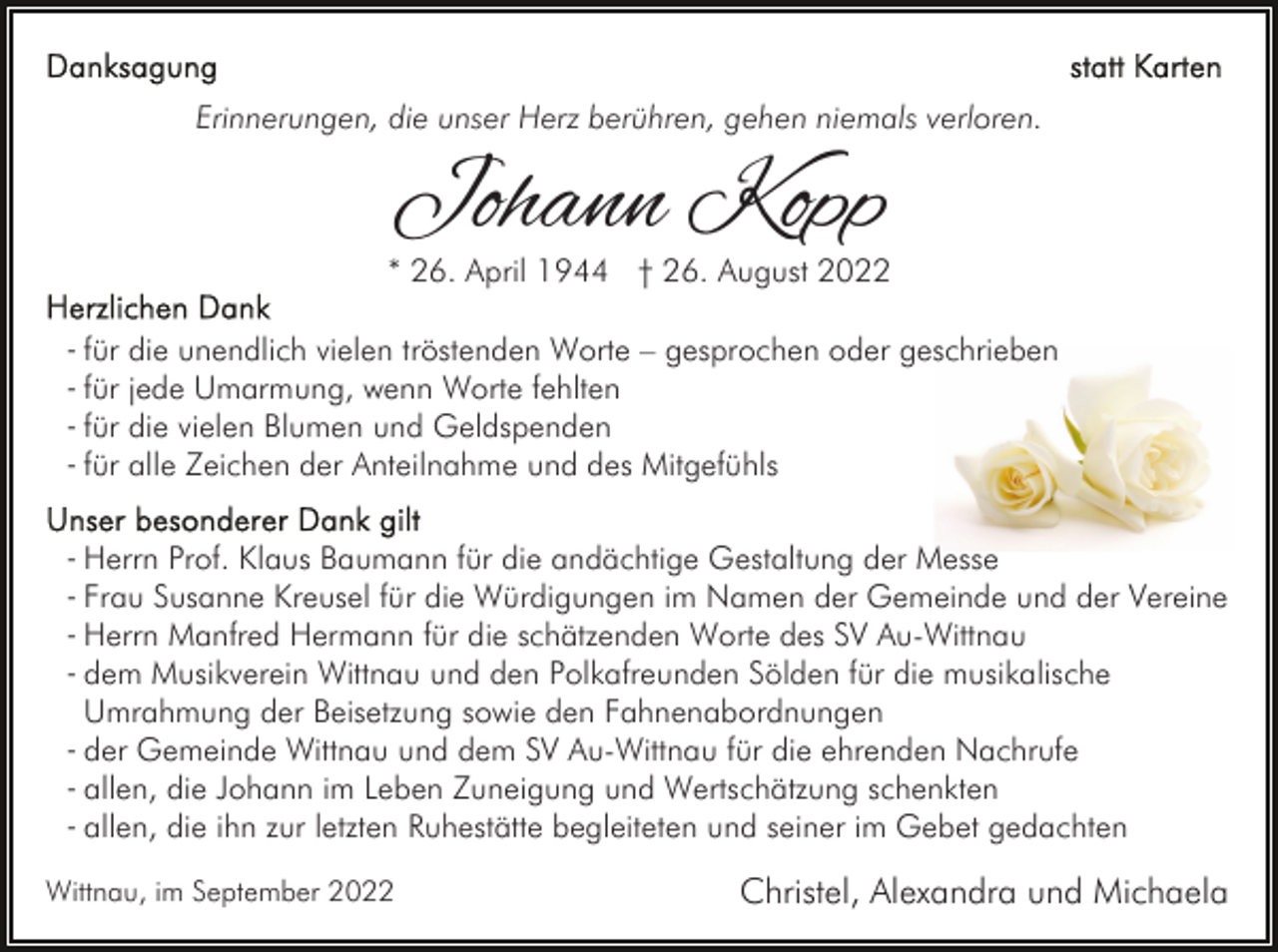 <p>Erinnerungen, die unser Herz berühren, gehen niemals verloren.</p><p>Johann Kopp</p><p>* 26. April 1944 † 26. August 2022<br />- für die unendlich vielen tröstenden Worte – gesprochen oder geschrieben<br />- für jede Umarmung, wenn Worte fehlten<br />- für die vielen Blumen und Geldspenden<br />- für alle Zeichen der Anteilnahme und des Mitgefühls<br />- Herrn Prof. Klaus Baumann für die andächtige Gestaltung der Messe<br />- Frau Susanne Kreusel für die Würdigungen im Namen der Gemeinde und der Vereine<br />- Herrn Manfred Hermann für die schätzenden Worte des SV Au-Wittnau<br />- dem Musikverein Wittnau und den Polkafreunden Sölden für die musikalische<br />- Umrahmung der Beisetzung sowie den Fahnenabordnungen<br />- der Gemeinde Wittnau und dem SV Au-Wittnau für die ehrenden Nachrufe<br />- allen, die Johann im Leben Zuneigung und Wertschätzung schenkten<br />- allen, die ihn zur letzten Ruhestätte begleiteten und seiner im Gebet gedachten<br />Wittnau, im September 2022</p><p>Christel, Alexandra und Michaela</p>