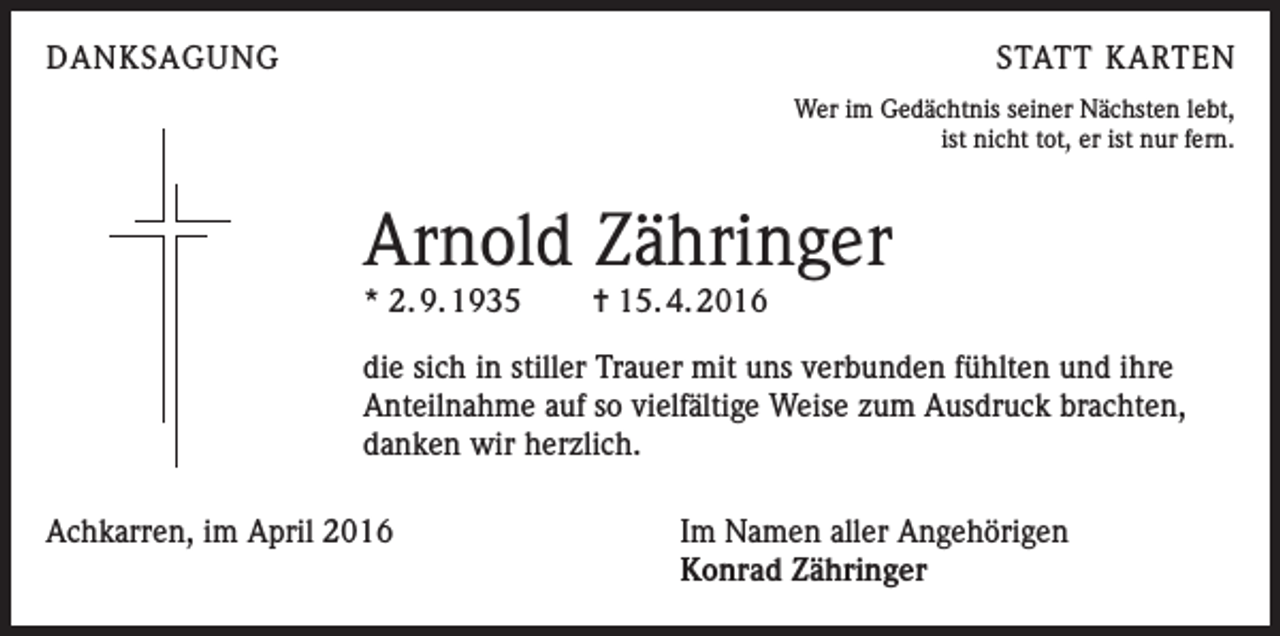 <p>DANKSAGUNG</p><p>STATT KARTEN<br />Wer im Gedächtnis seiner Nächsten lebt,<br />ist nicht tot, er ist nur fern.</p><p>Arnold Zähringer<br />* 2. 9. 1935</p><p>= 15. 4. 2016</p><p>die sich in stiller Trauer mit uns verbunden fühlten und ihre<br />Anteilnahme auf so vielfältige Weise zum Ausdruck brachten,<br />danken wir herzlich.<br />Achkarren, im April 2016</p><p>Im Namen aller Angehörigen<br />Konrad Zähringer</p>