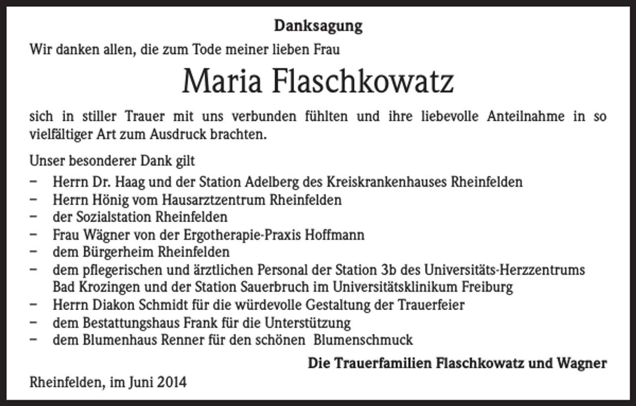 <p>Danksagung<br />Wir danken allen, die zum Tode meiner lieben Frau</p><p>Maria Flaschkowatz<br />sich in stiller Trauer mit uns verbunden fühlten und ihre liebevolle Anteilnahme in so<br />vielfältiger Art zum Ausdruck brachten.<br />Unser besonderer Dank gilt<br />– Herrn Dr. Haag und der Station Adelberg des Kreiskrankenhauses Rheinfelden<br />– Herrn Hönig vom Hausarztzentrum Rheinfelden<br />– der Sozialstation Rheinfelden<br />– Frau Wägner von der Ergotherapie-Praxis Hoffmann<br />– dem Bürgerheim Rheinfelden<br />– dem pflegerischen und ärztlichen Personal der Station 3b des Universitäts-Herzzentrums<br />Bad Krozingen und der Station Sauerbruch im Universitätsklinikum Freiburg<br />– Herrn Diakon Schmidt für die würdevolle Gestaltung der Trauerfeier<br />– dem Bestattungshaus Frank für die Unterstützung<br />– dem Blumenhaus Renner für den schönen Blumenschmuck<br />Die Trauerfamilien Flaschkowatz und Wagner<br />Rheinfelden, im Juni 2014</p>