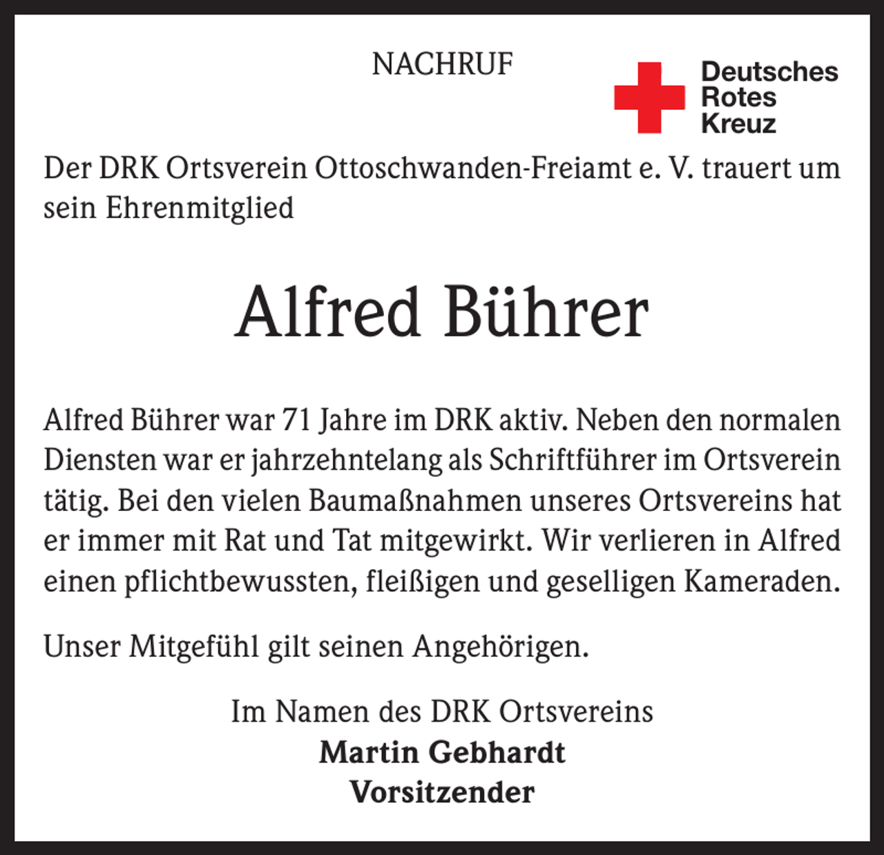 <p>NACHRUF</p><p>Deutsches<br />Rotes<br />Kreuz</p><p>Der DRK Ortsverein Ottoschwanden-Freiamt e. V. trauert um<br />sein Ehrenmitglied</p><p>Alfred Bührer<br />Alfred Bührer war 71 Jahre im DRK aktiv. Neben den normalen<br />Diensten war er jahrzehntelang als Schriftführer im Ortsverein<br />tätig. Bei den vielen Baumaßnahmen unseres Ortsvereins hat<br />er immer mit Rat und Tat mitgewirkt. Wir verlieren in Alfred<br />einen pflichtbewussten, fleißigen und geselligen Kameraden.<br />Unser Mitgefühl gilt seinen Angehörigen.<br />Im Namen des DRK Ortsvereins<br />Martin Gebhardt<br />Vorsitzender</p>