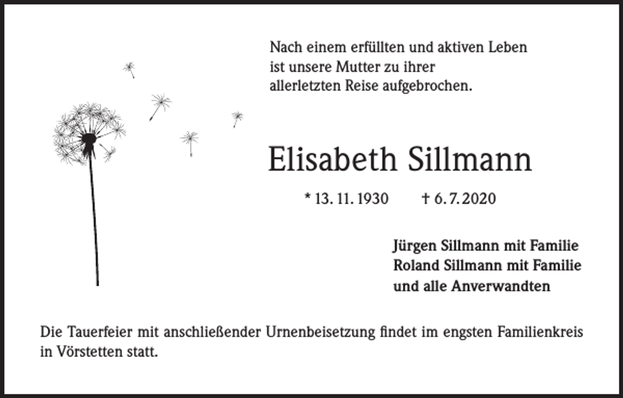 <p>Nach einem erfüllten und aktiven Leben<br />ist unsere Mutter zu ihrer<br />allerletzten Reise aufgebrochen.</p><p>Elisabeth Sillmann<br />* 13. 11. 1930 † 6. 7. 2020<br />Jürgen Sillmann mit Familie<br />Roland Sillmann mit Familie<br />und alle Anverwandten<br />Die Tauerfeier mit anschließender Urnenbeisetzung findet im engsten Familienkreis<br />in Vörstetten statt.</p>