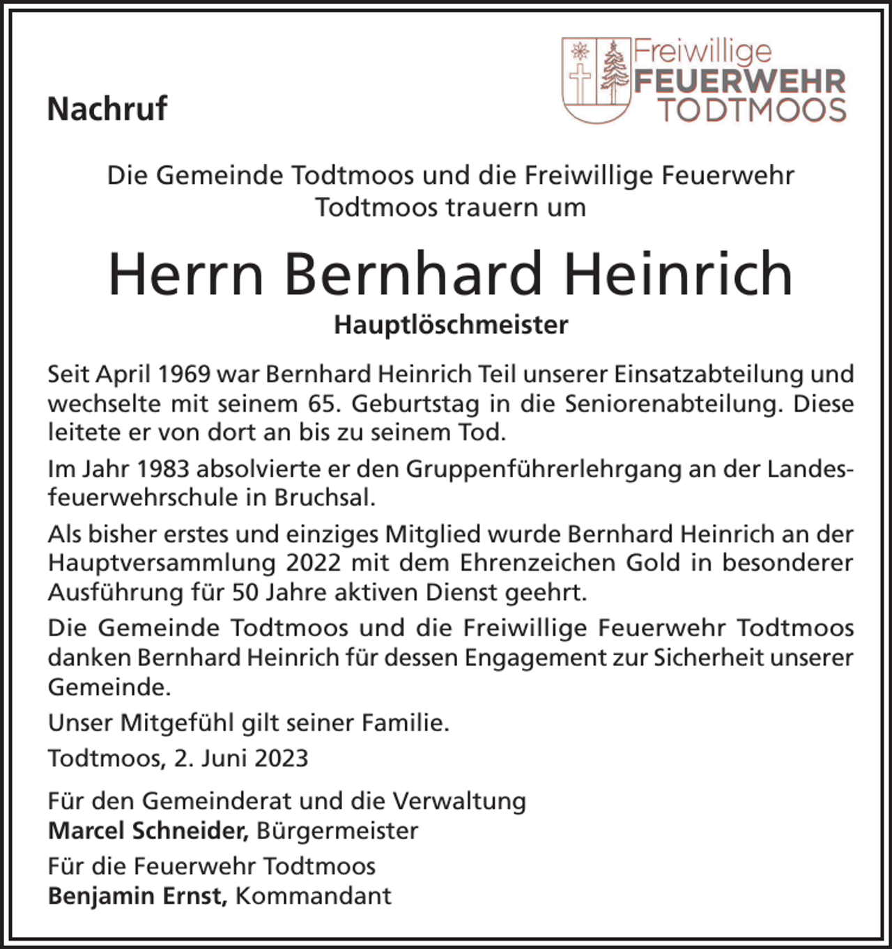 <p>Nachruf<br />Die Gemeinde<br />Todtmoos<br />und die<br />Freiwillige<br />Feuerwehr<br />Todtmoos<br />Die Gemeinde<br />Todtmoos<br />und<br />die Freiwillige<br />Feuerwehr<br />trauern<br />um um<br />Todtmoos<br />trauern</p><p>Herrn<br />Bernhard<br />Heinrich<br />Herrn<br />Klaus<br />Lange<br />Hauptlöschmeister<br />Oberbrandmeister und Kommandant a.D.</p><p>Seit April 1969 war Bernhard Heinrich Teil unserer Einsatzabteilung und<br />wechselte mit seinem 65. Geburtstag in die Seniorenabteilung. Diese<br />Im<br />Mai 1984<br />tratdort<br />Klausan<br />Lange<br />aktiven<br />Feuerwehrdienst ein. Von der Grundleitete<br />er von<br />bis in<br />zuden<br />seinem<br />Tod.<br />ausbildung über viele weitere Ausbildungen bis zum Zugführer entwickelte<br />Im Jahr<br />absolvierte<br />er den<br />Gruppenführerlehrgang<br />an der Landessich<br />Klaus1983<br />Lange<br />zu einer festen<br />Größe<br />im Todtmooser Feuerwehrwesen.<br />feuerwehrschule in Bruchsal.<br />Von<br />1997 bis<br />2002 und<br />leitete<br />er als Kommandant<br />die Feuerwehr.<br />Als bisher<br />erstes<br />einziges<br />Mitglied wurde<br />Bernhard Heinrich an der<br />Unter<br />seiner<br />Federführung<br />wurde<br />das<br />100<br />-jährige<br />Jubiläum<br />derinWehr<br />gefeiert<br />Hauptversammlung 2022 mit dem Ehrenzeichen Gold<br />besonderer<br />und das Löschgruppenfahrzeug 16 /12 beschafft.<br />Ausführung für 50 Jahre aktiven Dienst geehrt.<br />Die<br />Todtmoos<br />und die<br />Freiwillige<br />FeuerwehrFeuerwehr<br />Todtmoos danken<br />Klaus<br />DieGemeinde<br />Gemeinde<br />Todtmoos<br />und<br />die Freiwillige<br />Todtmoos<br />Lange<br />fürBernhard<br />sein Engagement<br />unserer Gemeinde.<br />danken<br />Heinrichzur<br />fürSicherheit<br />dessen Engagement<br />zur Sicherheit unserer<br />Gemeinde.<br />Unser Mitgefühl gilt seiner Familie.<br />Unser Mitgefühl gilt seiner Familie.<br />Todtmoos, 2. Juni 2023<br />Todtmoos, 11. November 2022<br />Für den Gemeinderat und die Verwaltung<br />Marcel<br />Schneider, Bürgermeister<br />Für<br />den Gemeinderat<br />und die Verwaltung<br />Für die Feuerwehr Todtmoos<br />Für<br />die<br />Feuerwehr<br />Todtmoos<br />Marcel Schneider<br />Benjamin Ernst<br />Benjamin Ernst, Kommandant<br />Bürgermeister<br />Kommandant</p>