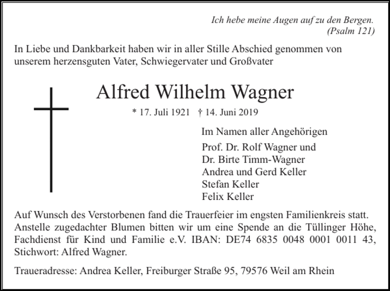 <p>Ich hebe meine Augen auf zu den Bergen.<br />(Psalm 121)</p><p>In Liebe und Dankbarkeit haben wir in aller Stille Abschied genommen von<br />unserem herzensguten Vater, Schwiegervater und Großvater</p><p>Alfred Wilhelm Wagner<br />* 17. Juli 1921 † 14. Juni 2019</p><p>Im Namen aller Angehörigen<br />Prof. Dr. Rolf Wagner und<br />Dr. Birte Timm-Wagner<br />Andrea und Gerd Keller<br />Stefan Keller<br />Felix Keller<br />Auf Wunsch des Verstorbenen fand die Trauerfeier im engsten Familienkreis statt.<br />Anstelle zugedachter Blumen bitten wir um eine Spende an die Tüllinger Höhe,<br />Fachdienst für Kind und Familie e.V. IBAN: DE74 6835 0048 01 43,<br />Stichwort: Alfred Wagner.<br />Traueradresse: Andrea Keller, Freiburger Straße 95, 79576 Weil am Rhein</p>