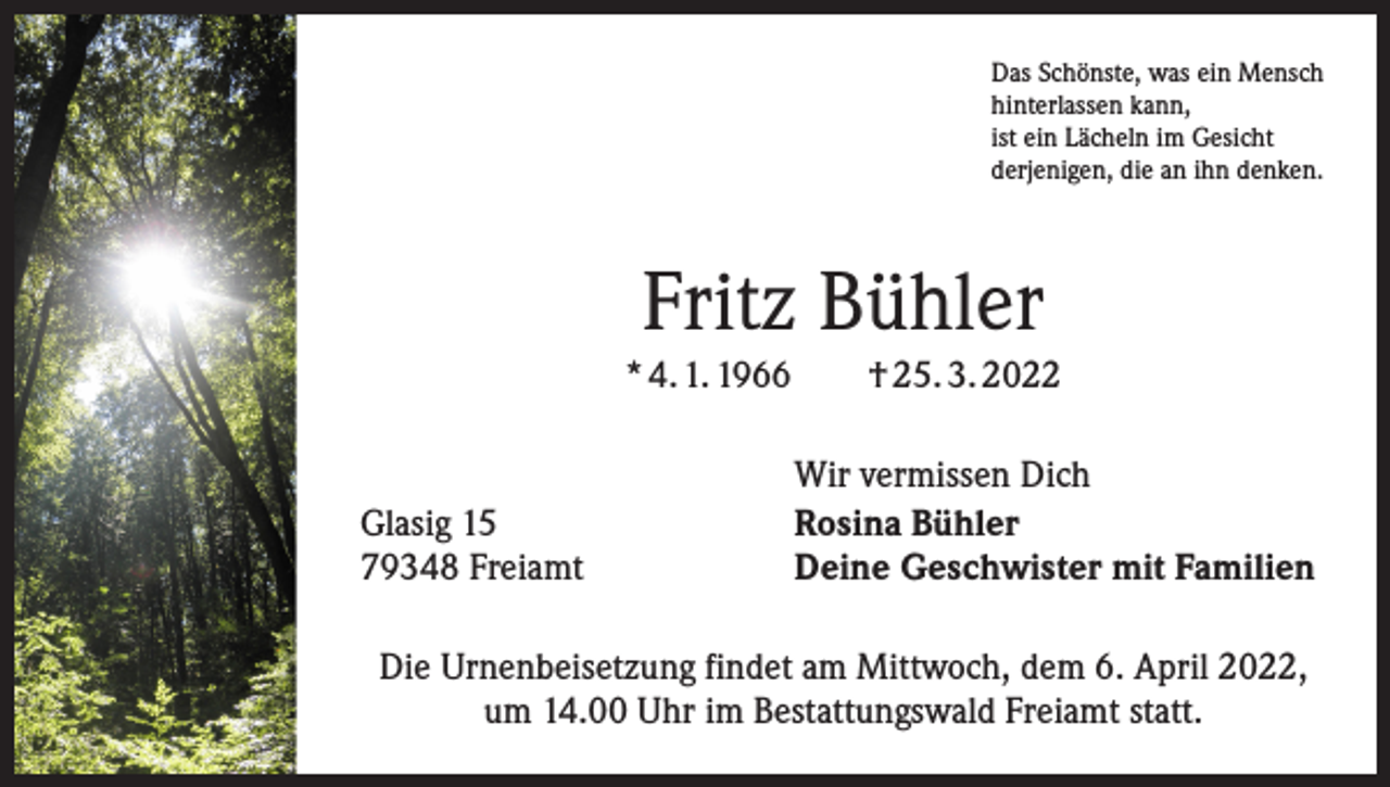 <p>Das Schönste, was ein Mensch<br />hinterlassen kann,<br />ist ein Lächeln im Gesicht<br />derjenigen, die an ihn denken.</p><p>Fritz Bühler<br />* 4. 1. 1966 † 25. 3. 2022</p><p>Glasig 15<br />79348 Freiamt</p><p>Wir vermissen Dich<br />Rosina Bühler<br />Deine Geschwister mit Familien</p><p>Die Urnenbeisetzung findet am Mittwoch, dem 6. April 2022,<br />um 14.00 Uhr im Bestattungswald Freiamt statt.</p>