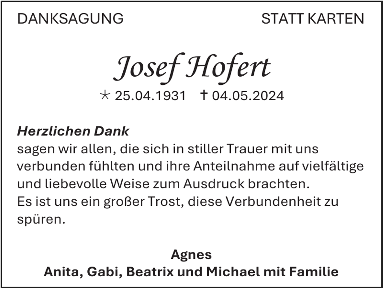 <p>DANKSAGUNG</p>
<p>STATT KARTEN</p>
<p>Josef Hofert<br /><span>*</span> 25.04.1931 <span>†</span> 04.05.2024<br />Herzlichen Dank<br />sagen wir allen, die sich in stiller Trauer mit uns<br />verbunden fühlten und ihre Anteilnahme auf vielfältige<br />und liebevolle Weise zum Ausdruck brachten.<br />Es ist uns ein großer Trost, diese Verbundenheit zu<br />spüren.<br />Agnes<br />Anita, Gabi, Beatrix und Michael mit Familie</p>