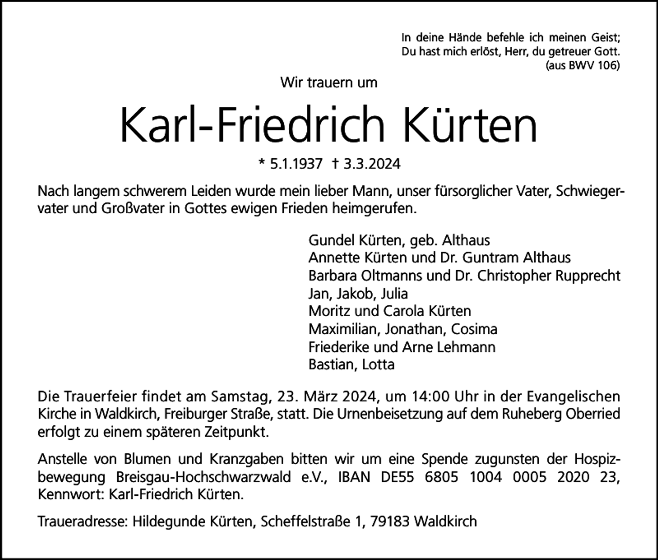 <p>In deine Hände befehle ich meinen Geist;<br />Du hast mich erlöst, Herr, du getreuer Gott.<br />(aus BWV 106)</p><p>Wir trauern um</p><p>Karl-Friedrich Kürten<br />* 5.1.1937 † 3.3.2024<br />Nach langem schwerem Leiden wurde mein lieber Mann, unser fürsorglicher Vater, Schwiegervater und Großvater in Gottes ewigen Frieden heimgerufen.<br />Gundel Kürten, geb. Althaus<br />Annette Kürten und Dr. Guntram Althaus<br />Barbara Oltmanns und Dr. Christopher Rupprecht<br />Jan, Jakob, Julia<br />Moritz und Carola Kürten<br />Maximilian, Jonathan, Cosima<br />Friederike und Arne Lehmann<br />Bastian, Lotta<br />Die Trauerfeier findet am Samstag, 23. März 2024, um 14:00 Uhr in der Evangelischen<br />Kirche in Waldkirch, Freiburger Straße, statt. Die Urnenbeisetzung auf dem Ruheberg Oberried<br />erfolgt zu einem späteren Zeitpunkt.<br />Anstelle von Blumen und Kranzgaben bitten wir um eine Spende zugunsten der Hospizbewegung Breisgau-Hochschwarzwald e.V., IBAN DE55 6805 1004 0005 2020 23,<br />Kennwort: Karl-Friedrich Kürten.<br />Traueradresse: Hildegunde Kürten, Scheffelstraße 1, 79183 Waldkirch</p>