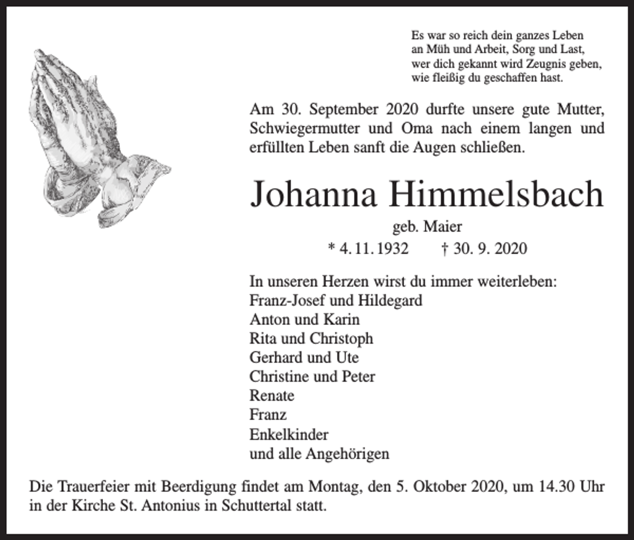 <p>Es war so reich dein ganzes Leben<br />an Müh und Arbeit, Sorg und Last,<br />wer dich gekannt wird Zeugnis geben,<br />wie fleißig du geschaffen hast.</p><p>Am 30. September 2020 durfte unsere gute Mutter,<br />Schwiegermutter und Oma nach einem langen und<br />­<br />erfüllten Leben sanft die Augen schließen.</p><p>Johanna Himmelsbach<br />geb. Maier<br />* 4. 11. 1932 † 30. 9. 2020<br />In unseren Herzen wirst du immer weiterleben:<br />Franz-Josef und Hildegard<br />Anton und Karin<br />Rita und Christoph<br />Gerhard und Ute<br />Christine und Peter<br />Renate<br />Franz<br />Enkelkinder<br />und alle Angehörigen<br />Die Trauerfeier mit Beerdigung findet am Montag, den 5. Oktober 2020, um 14.30 Uhr<br />in der Kirche St. Antonius in Schuttertal statt.</p>