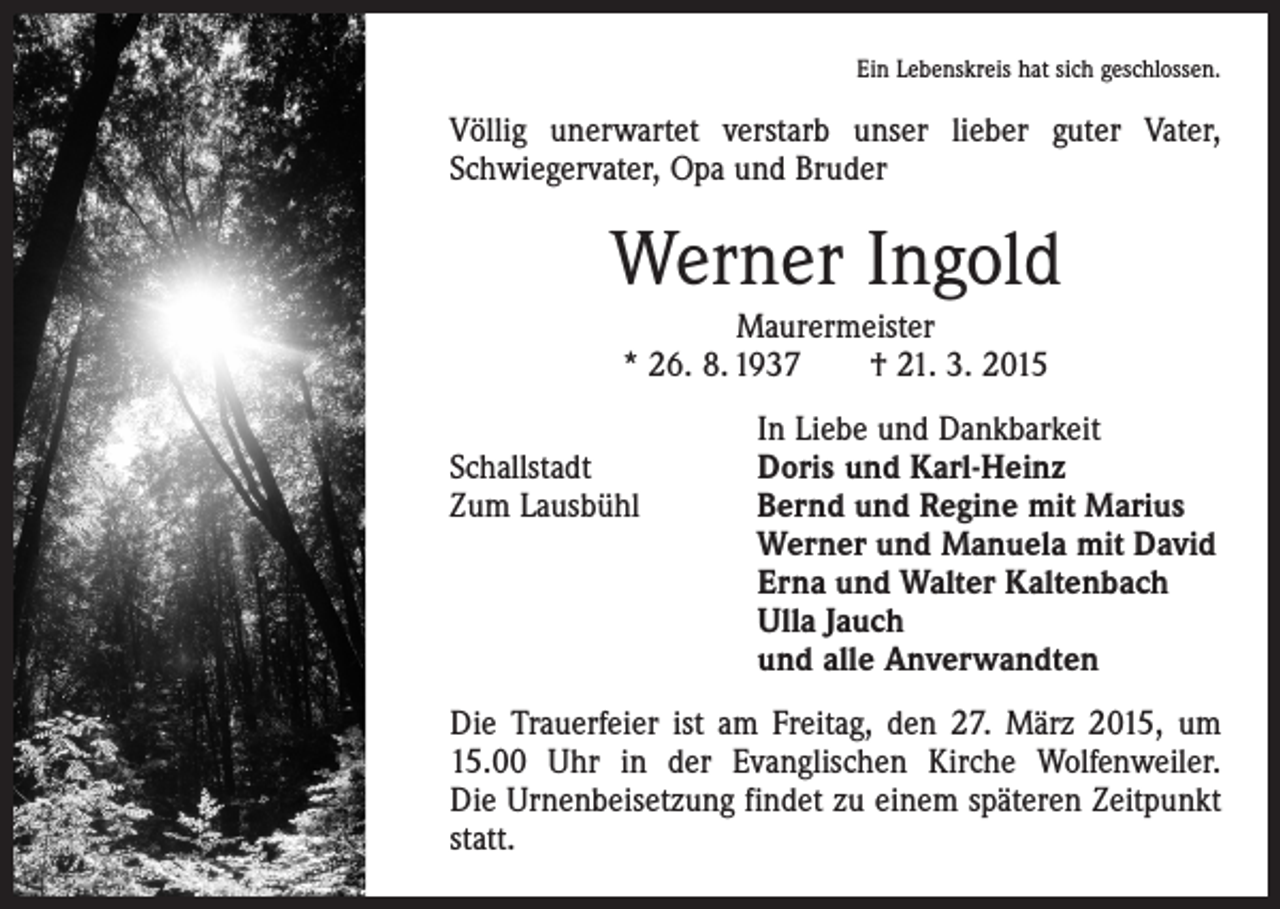<p>Ein Lebenskreis hat sich geschlossen.</p><p>Völlig unerwartet verstarb unser lieber guter Vater,<br />Schwiegervater, Opa und Bruder</p><p>Werner Ingold<br />Maurermeister<br />* 26. 8. 1937 † 21. 3. 2015</p><p>Schallstadt<br />Zum Lausbühl</p><p>In Liebe und Dankbarkeit<br />Doris und Karl-Heinz<br />Bernd und Regine mit Marius<br />Werner und Manuela mit David<br />Erna und Walter Kaltenbach<br />Ulla Jauch<br />und alle Anverwandten</p><p>Die Trauerfeier ist am Freitag, den 27. März 2015, um<br />15.00 Uhr in der Evanglischen Kirche Wolfenweiler.<br />Die Urnenbeisetzung findet zu einem späteren Zeitpunkt<br />statt.</p>
