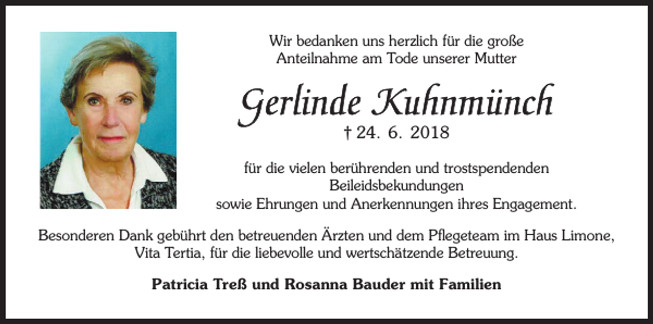 <p>Wir bedanken uns herzlich für die große<br />Anteilnahme am Tode unserer Mutter</p><p>Gerlinde Kuhnmünch<br />† 24. 6. 2018</p><p>für die vielen berührenden und trostspendenden<br />Beileidsbekundungen<br />sowie Ehrungen und Anerkennungen ihres Engagement.<br />Besonderen Dank gebührt den betreuenden Ärzten und dem Pflegeteam im Haus Limone,<br />Vita Tertia, für die liebevolle und wertschätzende Betreuung.<br />Patricia Treß und Rosanna Bauder mit Familien</p>