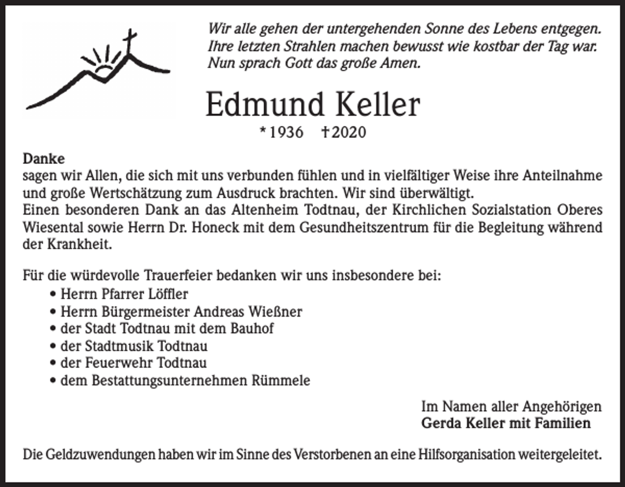 <p>Wir alle gehen der untergehenden Sonne des Lebens entgegen.<br />Ihre letzten Strahlen machen bewusst wie kostbar der Tag war.<br />Nun sprach Gott das große Amen.</p><p>Edmund Keller<br />* 1936</p><p>† 2020</p><p>Danke<br />sagen wir Allen, die sich mit uns verbunden fühlen und in vielfältiger Weise ihre Anteilnahme<br />und große Wertschätzung zum Ausdruck brachten. Wir sind überwältigt.<br />Einen besonderen Dank an das Altenheim Todtnau, der Kirchlichen Sozialstation Oberes<br />Wiesental sowie Herrn Dr. Honeck mit dem Gesundheitszentrum für die Begleitung während<br />der Krankheit.<br />Für die würdevolle Trauerfeier bedanken wir uns insbesondere bei:<br />• Herrn Pfarrer Löffler<br />• Herrn Bürgermeister Andreas Wießner<br />• der Stadt Todtnau mit dem Bauhof<br />• der Stadtmusik Todtnau<br />• der Feuerwehr Todtnau<br />• dem Bestattungsunternehmen Rümmele<br />Im Namen aller Angehörigen<br />Gerda Keller mit Familien<br />Die Geldzuwendungen haben wir im Sinne des Verstorbenen an eine Hilfsorganisation weitergeleitet.</p>