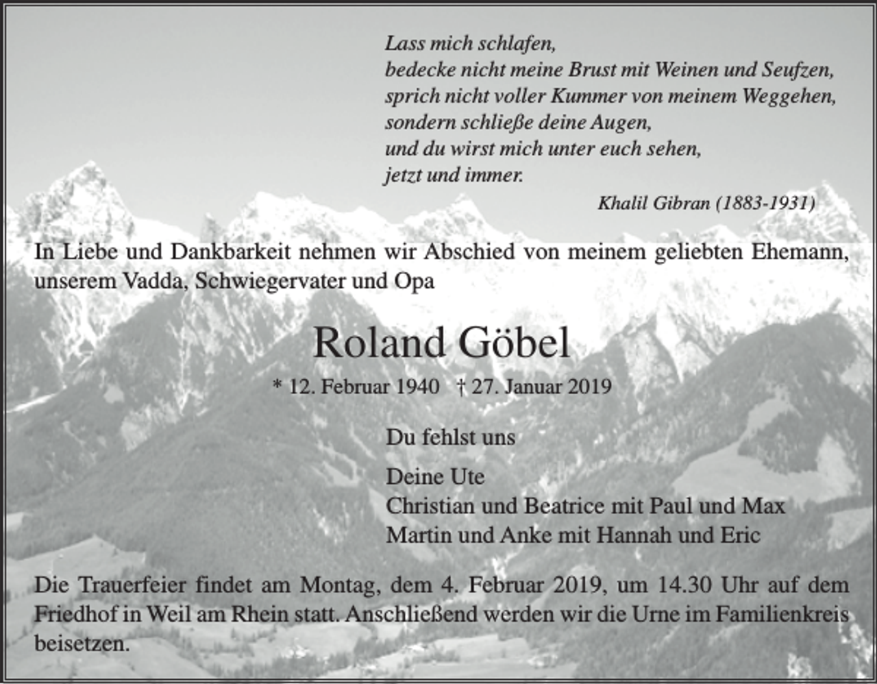 <p>Lass mich schlafen,<br />bedecke nicht meine Brust mit Weinen und Seufzen,<br />sprich nicht voller Kummer von meinem Weggehen,<br />sondern schließe deine Augen,<br />und du wirst mich unter euch sehen,<br />jetzt und immer.<br />Khalil Gibran (1883-1931)</p><p>In Liebe und Dankbarkeit nehmen wir Abschied von meinem geliebten Ehemann,<br />unserem Vadda, Schwiegervater und Opa</p><p>Roland Göbel<br />* 12. Februar 1940 † 27. Januar 2019</p><p>Du fehlst uns<br />Deine Ute<br />Christian und Beatrice mit Paul und Max<br />Martin und Anke mit Hannah und Eric<br />Die Trauerfeier findet am Montag, dem 4. Februar 2019, um 14.30 Uhr auf dem<br />Friedhof in Weil am Rhein statt. Anschließend werden wir die Urne im Familienkreis<br />beisetzen.</p>