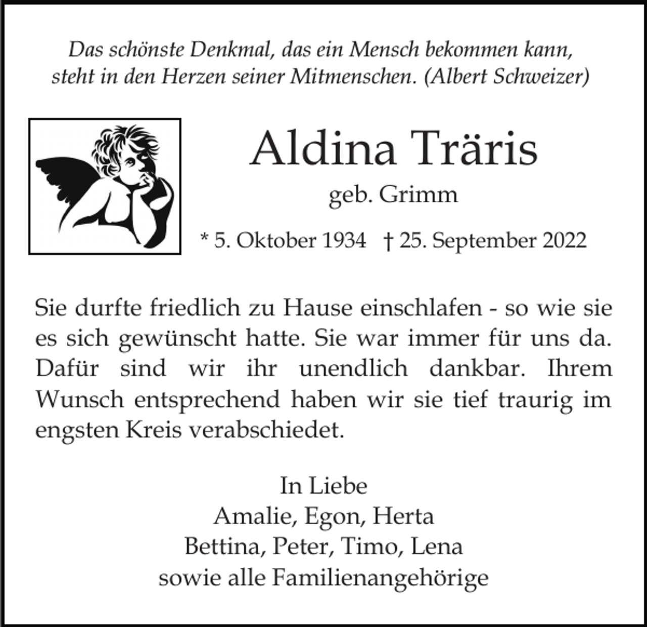 <p>Das schönste Denkmal, das ein Mensch bekommen kann,<br />steht in den Herzen seiner Mitmenschen. (Albert Schweizer)</p><p>Aldina Träris<br />geb. Grimm<br />* 5. Oktober 1934 † 25. September 2022</p><p>Sie durfte friedlich zu Hause einschlafen - so wie sie<br />es sich gewünscht hatte. Sie war immer für uns da.<br />Dafür sind wir ihr unendlich dankbar. Ihrem<br />Wunsch entsprechend haben wir sie tief traurig im<br />engsten Kreis verabschiedet.<br />In Liebe<br />Amalie, Egon, Herta<br />Bettina, Peter, Timo, Lena<br />sowie alle Familienangehörige</p>