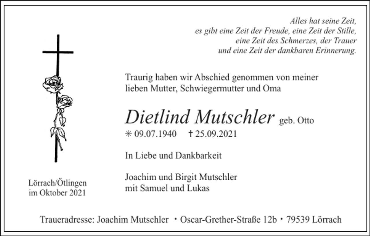 <p>Alles hat seine Zeit,<br />es gibt eine Zeit der Freude, eine Zeit der Stille,<br />eine Zeit des Schmerzes, der Trauer<br />und eine Zeit der dankbaren Erinnerung.</p><p>Traurig haben wir Abschied genommen von meiner<br />lieben Mutter, Schwiegermutter und Oma</p><p>Dietlind Mutschler geb. Otto<br />✳ 09.07.1940</p><p>✝ 25.09.2021</p><p>In Liebe und Dankbarkeit<br />Lörrach/Ötlingen<br />im Oktober 2021</p><p>Joachim und Birgit Mutschler<br />mit Samuel und Lukas</p><p>Traueradresse: Joachim Mutschler ・Oscar-Grether-Straße 12b・79539 Lörrach</p>