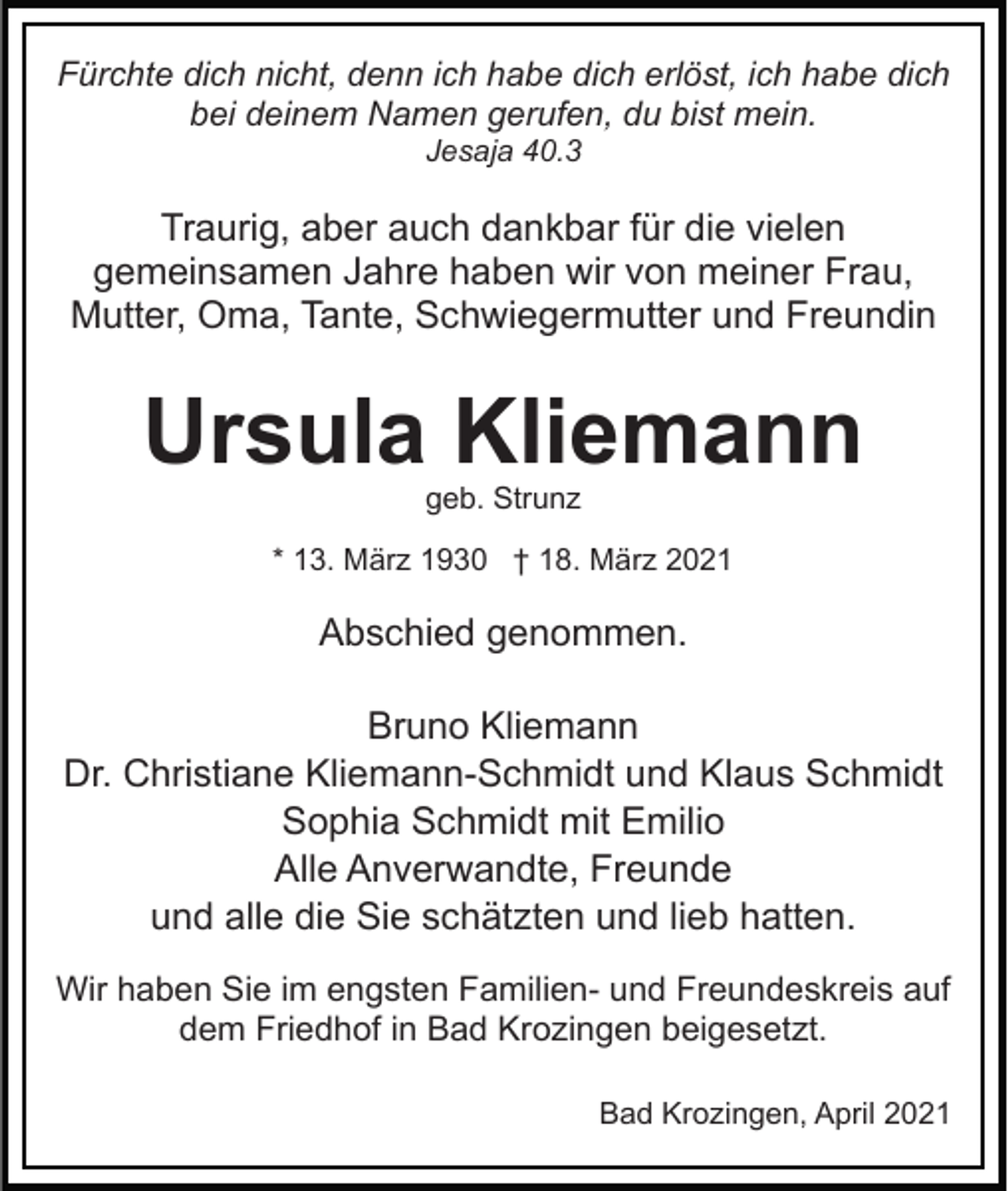 <p>Fürchte dich nicht, denn ich habe dich erlöst, ich habe dich<br />bei deinem Namen gerufen, du bist mein.<br />Jesaja 40.3</p><p>Traurig, aber auch dankbar für die vielen<br />gemeinsamen Jahre haben wir von meiner Frau,<br />Mutter, Oma, Tante, Schwiegermutter und Freundin</p><p>Ursula Kliemann<br />geb. Strunz</p><p>* 13. März 1930 † 18. März 2021</p><p>Abschied genommen.<br />Bruno Kliemann<br />Dr. Christiane Kliemann-Schmidt und Klaus Schmidt<br />Sophia Schmidt mit Emilio<br />Alle Anverwandte, Freunde<br />und alle die Sie schätzten und lieb hatten.<br />Wir haben Sie im engsten Familien- und Freundeskreis auf<br />dem Friedhof in Bad Krozingen beigesetzt.<br />Bad Krozingen, April 2021</p>