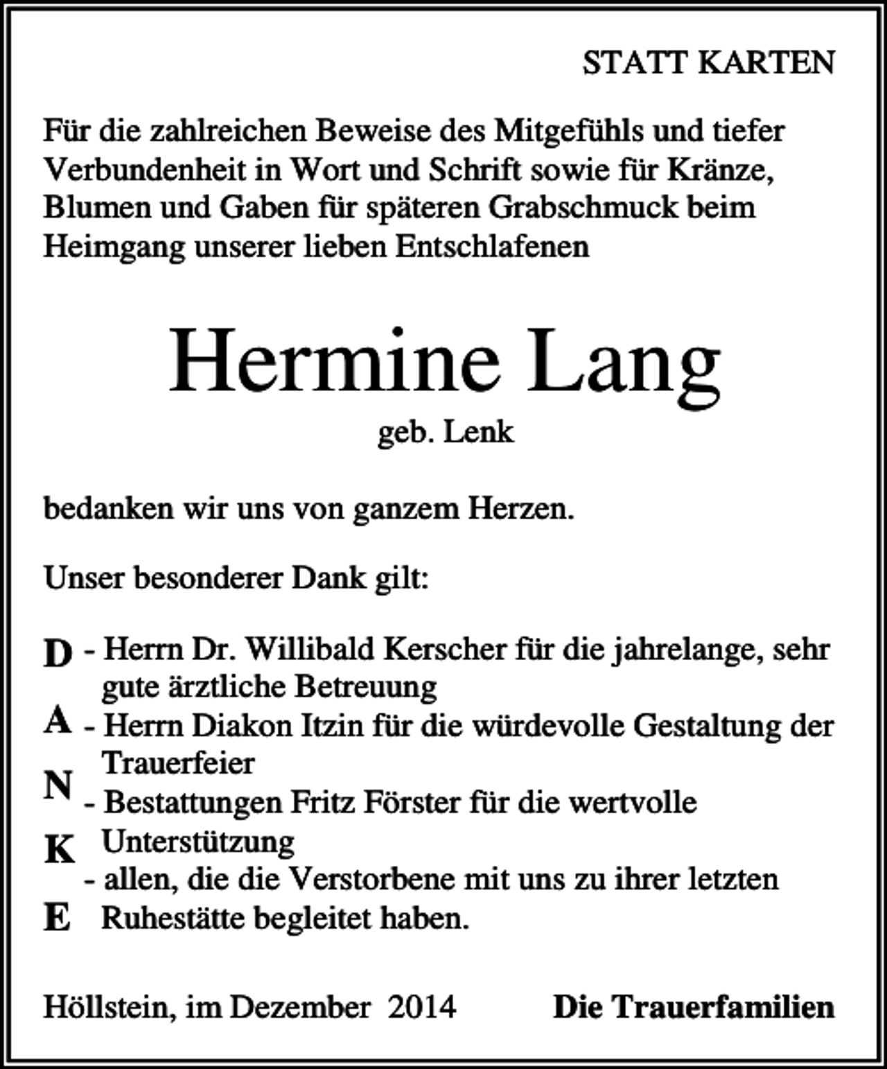 <p>STATT KARTEN<br />Für die zahlreichen Beweise des Mitgefühls und tiefer<br />Verbundenheit in Wort und Schrift sowie für Kränze,<br />Blumen und Gaben für späteren Grabschmuck beim<br />Heimgang unserer lieben Entschlafenen</p><p>Hermine Lang<br />geb. Lenk<br />bedanken wir uns von ganzem Herzen.<br />Unser besonderer Dank gilt:</p><p>D - Herrn Dr. Willibald Kerscher für die jahrelange, sehr<br />gute ärztliche Betreuung</p><p>A - Herrn Diakon Itzin für die würdevolle Gestaltung der<br />Trauerfeier</p><p>N - Bestattungen Fritz Förster für die wertvolle<br />K Unterstützung<br />- allen, die die Verstorbene mit uns zu ihrer letzten</p><p>E Ruhestätte begleitet haben.<br />Höllstein, im Dezember 2014</p><p>Die Trauerfamilien</p>