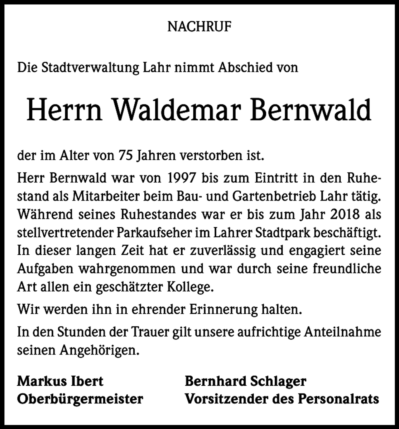 <p>NACHRUF<br />Die Stadtverwaltung Lahr nimmt Abschied von</p><p>Herrn Waldemar Bernwald<br />der im Alter von 75 Jahren verstorben ist.<br />Herr Bernwald war von 1997 bis zum Eintritt in den Ruhestand als Mitarbeiter beim Bau- und Gartenbetrieb Lahr tätig.<br />Während seines Ruhestandes war er bis zum Jahr 2018 als<br />stellvertretender Parkaufseher im Lahrer Stadtpark beschäftigt.<br />In dieser langen Zeit hat er zuverlässig und engagiert seine<br />Aufgaben wahrgenommen und war durch seine freundliche<br />Art allen ein geschätzter Kollege.<br />Wir werden ihn in ehrender Erinnerung halten.<br />In den Stunden der Trauer gilt unsere aufrichtige Anteilnahme<br />seinen Angehörigen.<br />Markus Ibert<br />Oberbürgermeister</p><p>Bernhard Schlager<br />Vorsitzender des Personalrats</p>